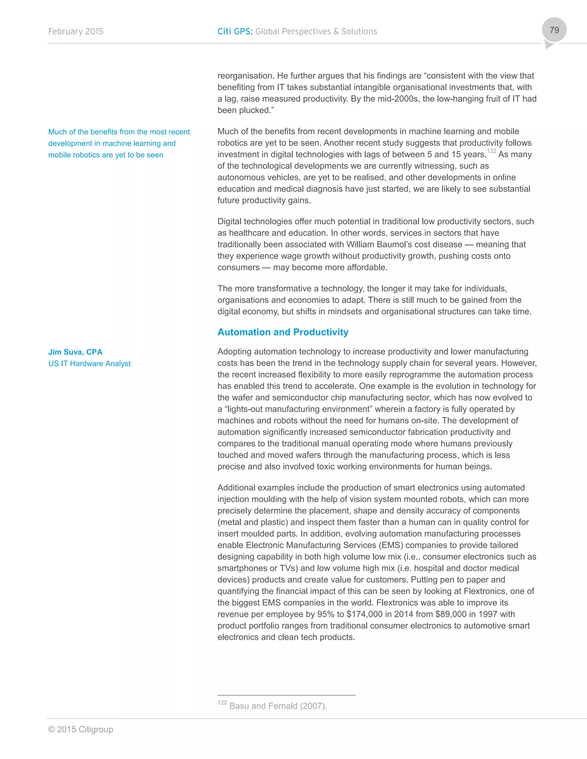 February 2015 Citi GPS: Global Perspectives & Solutions
© 2015 Citigroup
79
reorganisation. He further argues that his findings are “consistent with the view that
benefiting from IT takes substantial intangible organisational investments that, with
a lag, raise measured productivity. By the mid-2000s, the low-hanging fruit of IT had
been plucked.”
Much of the benefits from recent developments in machine learning and mobile
robotics are yet to be seen. Another recent study suggests that productivity follows
investment in digital technologies with lags of between 5 and 15 years.122
As many
of the technological developments we are currently witnessing, such as
autonomous vehicles, are yet to be realised, and other developments in online
education and medical diagnosis have just started, we are likely to see substantial
future productivity gains.
Digital technologies offer much potential in traditional low productivity sectors, such
as healthcare and education. In other words, services in sectors that have
traditionally been associated with William Baumol’s cost disease — meaning that
they experience wage growth without productivity growth, pushing costs onto
consumers — may become more affordable.
The more transformative a technology, the longer it may take for individuals,
organisations and economies to adapt. There is still much to be gained from the
digital economy, but shifts in mindsets and organisational structures can take time.
Automation and Productivity
Adopting automation technology to increase productivity and lower manufacturing
costs has been the trend in the technology supply chain for several years. However,
the recent increased flexibility to more easily reprogramme the automation process
has enabled this trend to accelerate. One example is the evolution in technology for
the wafer and semiconductor chip manufacturing sector, which has now evolved to
a “lights-out manufacturing environment” wherein a factory is fully operated by
machines and robots without the need for humans on-site. The development of
automation significantly increased semiconductor fabrication productivity and
compares to the traditional manual operating mode where humans previously
touched and moved wafers through the manufacturing process, which is less
precise and also involved toxic working environments for human beings.
Additional examples include the production of smart electronics using automated
injection moulding with the help of vision system mounted robots, which can more
precisely determine the placement, shape and density accuracy of components
(metal and plastic) and inspect them faster than a human can in quality control for
insert moulded parts. In addition, evolving automation manufacturing processes
enable Electronic Manufacturing Services (EMS) companies to provide tailored
designing capability in both high volume low mix (i.e.. consumer electronics such as
smartphones or TVs) and low volume high mix (i.e. hospital and doctor medical
devices) products and create value for customers. Putting pen to paper and
quantifying the financial impact of this can be seen by looking at Flextronics, one of
the biggest EMS companies in the world. Flextronics was able to improve its
revenue per employee by 95% to $174,000 in 2014 from $89,000 in 1997 with
product portfolio ranges from traditional consumer electronics to automotive smart
electronics and clean tech products.
122
Basu and Fernald (2007).
Much of the benefits from the most recent
development in machine learning and
mobile robotics are yet to be seen
Jim Suva, CPA
US IT Hardware Analyst
 