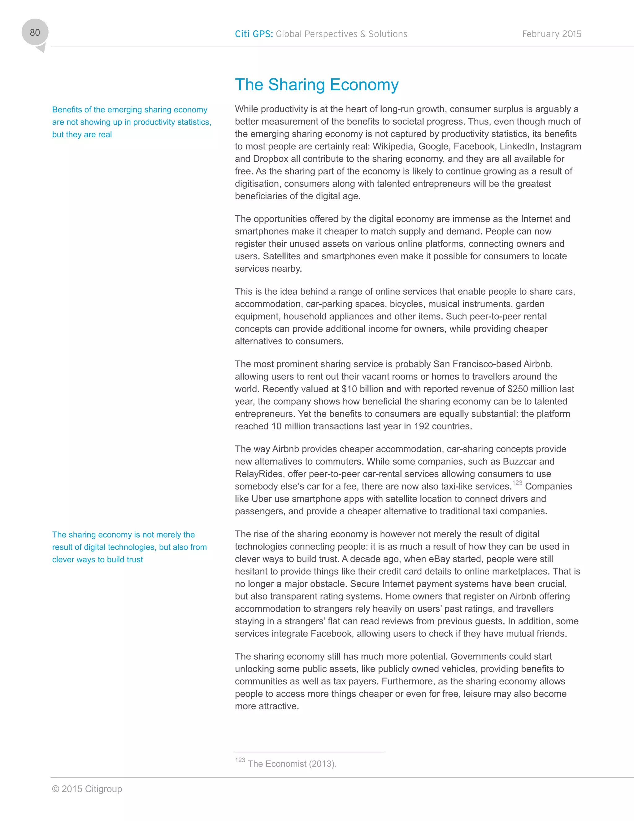 Citi GPS: Global Perspectives & Solutions February 2015
© 2015 Citigroup
80
The Sharing Economy
While productivity is at the heart of long-run growth, consumer surplus is arguably a
better measurement of the benefits to societal progress. Thus, even though much of
the emerging sharing economy is not captured by productivity statistics, its benefits
to most people are certainly real: Wikipedia, Google, Facebook, LinkedIn, Instagram
and Dropbox all contribute to the sharing economy, and they are all available for
free. As the sharing part of the economy is likely to continue growing as a result of
digitisation, consumers along with talented entrepreneurs will be the greatest
beneficiaries of the digital age.
The opportunities offered by the digital economy are immense as the Internet and
smartphones make it cheaper to match supply and demand. People can now
register their unused assets on various online platforms, connecting owners and
users. Satellites and smartphones even make it possible for consumers to locate
services nearby.
This is the idea behind a range of online services that enable people to share cars,
accommodation, car-parking spaces, bicycles, musical instruments, garden
equipment, household appliances and other items. Such peer-to-peer rental
concepts can provide additional income for owners, while providing cheaper
alternatives to consumers.
The most prominent sharing service is probably San Francisco-based Airbnb,
allowing users to rent out their vacant rooms or homes to travellers around the
world. Recently valued at $10 billion and with reported revenue of $250 million last
year, the company shows how beneficial the sharing economy can be to talented
entrepreneurs. Yet the benefits to consumers are equally substantial: the platform
reached 10 million transactions last year in 192 countries.
The way Airbnb provides cheaper accommodation, car-sharing concepts provide
new alternatives to commuters. While some companies, such as Buzzcar and
RelayRides, offer peer-to-peer car-rental services allowing consumers to use
somebody else’s car for a fee, there are now also taxi-like services.123
Companies
like Uber use smartphone apps with satellite location to connect drivers and
passengers, and provide a cheaper alternative to traditional taxi companies.
The rise of the sharing economy is however not merely the result of digital
technologies connecting people: it is as much a result of how they can be used in
clever ways to build trust. A decade ago, when eBay started, people were still
hesitant to provide things like their credit card details to online marketplaces. That is
no longer a major obstacle. Secure Internet payment systems have been crucial,
but also transparent rating systems. Home owners that register on Airbnb offering
accommodation to strangers rely heavily on users’ past ratings, and travellers
staying in a strangers’ flat can read reviews from previous guests. In addition, some
services integrate Facebook, allowing users to check if they have mutual friends.
The sharing economy still has much more potential. Governments could start
unlocking some public assets, like publicly owned vehicles, providing benefits to
communities as well as tax payers. Furthermore, as the sharing economy allows
people to access more things cheaper or even for free, leisure may also become
more attractive.
123
The Economist (2013).
Benefits of the emerging sharing economy
are not showing up in productivity statistics,
but they are real
The sharing economy is not merely the
result of digital technologies, but also from
clever ways to build trust
 