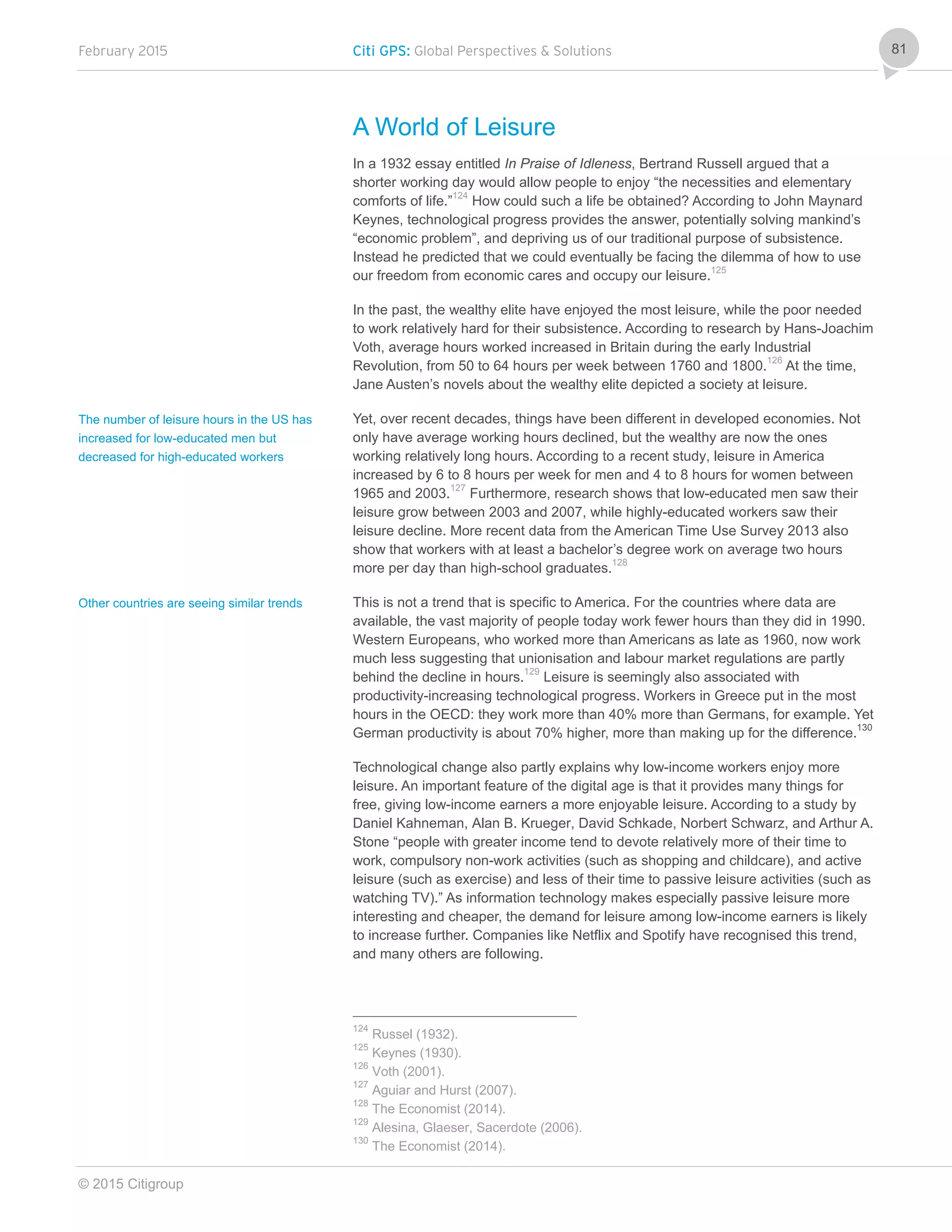February 2015 Citi GPS: Global Perspectives & Solutions
© 2015 Citigroup
81
A World of Leisure
In a 1932 essay entitled In Praise of Idleness, Bertrand Russell argued that a
shorter working day would allow people to enjoy “the necessities and elementary
comforts of life.”124
How could such a life be obtained? According to John Maynard
Keynes, technological progress provides the answer, potentially solving mankind’s
“economic problem”, and depriving us of our traditional purpose of subsistence.
Instead he predicted that we could eventually be facing the dilemma of how to use
our freedom from economic cares and occupy our leisure.125
In the past, the wealthy elite have enjoyed the most leisure, while the poor needed
to work relatively hard for their subsistence. According to research by Hans-Joachim
Voth, average hours worked increased in Britain during the early Industrial
Revolution, from 50 to 64 hours per week between 1760 and 1800.126
At the time,
Jane Austen’s novels about the wealthy elite depicted a society at leisure.
Yet, over recent decades, things have been different in developed economies. Not
only have average working hours declined, but the wealthy are now the ones
working relatively long hours. According to a recent study, leisure in America
increased by 6 to 8 hours per week for men and 4 to 8 hours for women between
1965 and 2003.127
Furthermore, research shows that low-educated men saw their
leisure grow between 2003 and 2007, while highly-educated workers saw their
leisure decline. More recent data from the American Time Use Survey 2013 also
show that workers with at least a bachelor’s degree work on average two hours
more per day than high-school graduates.128
This is not a trend that is specific to America. For the countries where data are
available, the vast majority of people today work fewer hours than they did in 1990.
Western Europeans, who worked more than Americans as late as 1960, now work
much less suggesting that unionisation and labour market regulations are partly
behind the decline in hours.129
Leisure is seemingly also associated with
productivity-increasing technological progress. Workers in Greece put in the most
hours in the OECD: they work more than 40% more than Germans, for example. Yet
German productivity is about 70% higher, more than making up for the difference.130
Technological change also partly explains why low-income workers enjoy more
leisure. An important feature of the digital age is that it provides many things for
free, giving low-income earners a more enjoyable leisure. According to a study by
Daniel Kahneman, Alan B. Krueger, David Schkade, Norbert Schwarz, and Arthur A.
Stone “people with greater income tend to devote relatively more of their time to
work, compulsory non-work activities (such as shopping and childcare), and active
leisure (such as exercise) and less of their time to passive leisure activities (such as
watching TV).” As information technology makes especially passive leisure more
interesting and cheaper, the demand for leisure among low-income earners is likely
to increase further. Companies like Netflix and Spotify have recognised this trend,
and many others are following.
124
Russel (1932).
125
Keynes (1930).
126
Voth (2001).
127
Aguiar and Hurst (2007).
128
The Economist (2014).
129
Alesina, Glaeser, Sacerdote (2006).
130
The Economist (2014).
The number of leisure hours in the US has
increased for low-educated men but
decreased for high-educated workers
Other countries are seeing similar trends
 