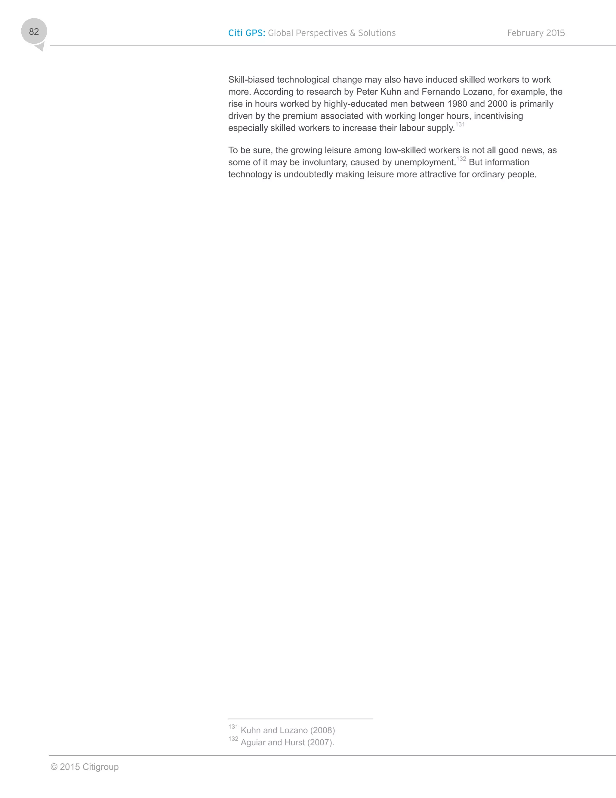 Citi GPS: Global Perspectives & Solutions February 2015
© 2015 Citigroup
82
Skill-biased technological change may also have induced skilled workers to work
more. According to research by Peter Kuhn and Fernando Lozano, for example, the
rise in hours worked by highly-educated men between 1980 and 2000 is primarily
driven by the premium associated with working longer hours, incentivising
especially skilled workers to increase their labour supply.131
To be sure, the growing leisure among low-skilled workers is not all good news, as
some of it may be involuntary, caused by unemployment.132
But information
technology is undoubtedly making leisure more attractive for ordinary people.
131
Kuhn and Lozano (2008)
132
Aguiar and Hurst (2007).
 