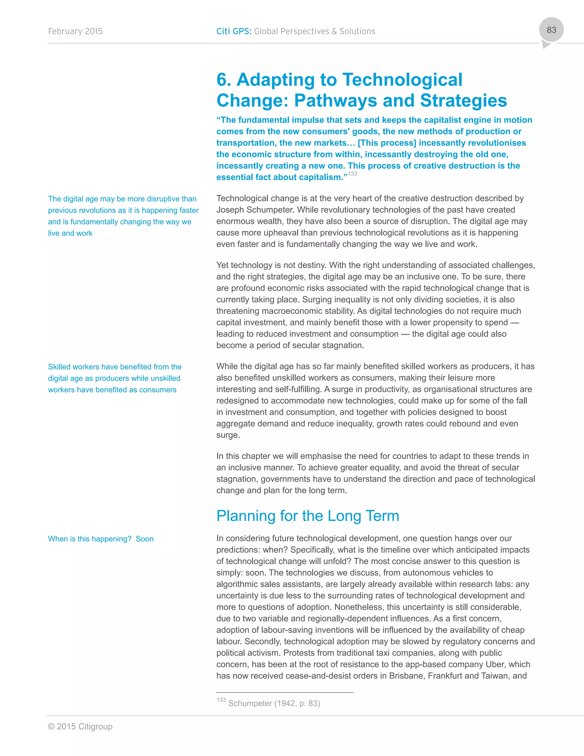 February 2015 Citi GPS: Global Perspectives & Solutions
© 2015 Citigroup
83
6. Adapting to Technological
Change: Pathways and Strategies
“The fundamental impulse that sets and keeps the capitalist engine in motion
comes from the new consumers' goods, the new methods of production or
transportation, the new markets… [This process] incessantly revolutionises
the economic structure from within, incessantly destroying the old one,
incessantly creating a new one. This process of creative destruction is the
essential fact about capitalism.”133
Technological change is at the very heart of the creative destruction described by
Joseph Schumpeter. While revolutionary technologies of the past have created
enormous wealth, they have also been a source of disruption. The digital age may
cause more upheaval than previous technological revolutions as it is happening
even faster and is fundamentally changing the way we live and work.
Yet technology is not destiny. With the right understanding of associated challenges,
and the right strategies, the digital age may be an inclusive one. To be sure, there
are profound economic risks associated with the rapid technological change that is
currently taking place. Surging inequality is not only dividing societies, it is also
threatening macroeconomic stability. As digital technologies do not require much
capital investment, and mainly benefit those with a lower propensity to spend —
leading to reduced investment and consumption — the digital age could also
become a period of secular stagnation.
While the digital age has so far mainly benefited skilled workers as producers, it has
also benefited unskilled workers as consumers, making their leisure more
interesting and self-fulfilling. A surge in productivity, as organisational structures are
redesigned to accommodate new technologies, could make up for some of the fall
in investment and consumption, and together with policies designed to boost
aggregate demand and reduce inequality, growth rates could rebound and even
surge.
In this chapter we will emphasise the need for countries to adapt to these trends in
an inclusive manner. To achieve greater equality, and avoid the threat of secular
stagnation, governments have to understand the direction and pace of technological
change and plan for the long term.
Planning for the Long Term
In considering future technological development, one question hangs over our
predictions: when? Specifically, what is the timeline over which anticipated impacts
of technological change will unfold? The most concise answer to this question is
simply: soon. The technologies we discuss, from autonomous vehicles to
algorithmic sales assistants, are largely already available within research labs: any
uncertainty is due less to the surrounding rates of technological development and
more to questions of adoption. Nonetheless, this uncertainty is still considerable,
due to two variable and regionally-dependent influences. As a first concern,
adoption of labour-saving inventions will be influenced by the availability of cheap
labour. Secondly, technological adoption may be slowed by regulatory concerns and
political activism. Protests from traditional taxi companies, along with public
concern, has been at the root of resistance to the app-based company Uber, which
has now received cease-and-desist orders in Brisbane, Frankfurt and Taiwan, and
133
Schumpeter (1942, p. 83)
The digital age may be more disruptive than
previous revolutions as it is happening faster
and is fundamentally changing the way we
live and work
Skilled workers have benefited from the
digital age as producers while unskilled
workers have benefited as consumers
When is this happening? Soon
 