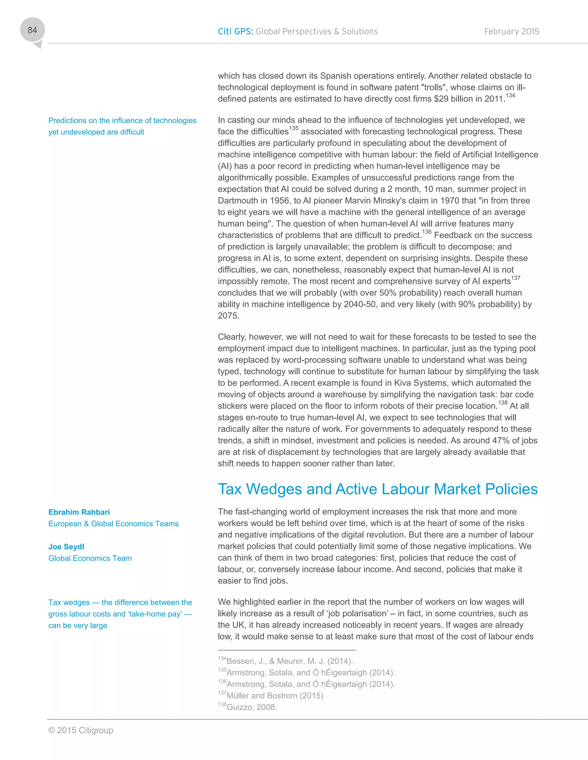 Citi GPS: Global Perspectives & Solutions February 2015
© 2015 Citigroup
84
which has closed down its Spanish operations entirely. Another related obstacle to
technological deployment is found in software patent "trolls", whose claims on ill-
defined patents are estimated to have directly cost firms $29 billion in 2011.
134
In casting our minds ahead to the influence of technologies yet undeveloped, we
face the difficulties135
associated with forecasting technological progress. These
difficulties are particularly profound in speculating about the development of
machine intelligence competitive with human labour: the field of Artificial Intelligence
(AI) has a poor record in predicting when human-level intelligence may be
algorithmically possible. Examples of unsuccessful predictions range from the
expectation that AI could be solved during a 2 month, 10 man, summer project in
Dartmouth in 1956, to AI pioneer Marvin Minsky's claim in 1970 that "in from three
to eight years we will have a machine with the general intelligence of an average
human being''. The question of when human-level AI will arrive features many
characteristics of problems that are difficult to predict.136
Feedback on the success
of prediction is largely unavailable; the problem is difficult to decompose; and
progress in AI is, to some extent, dependent on surprising insights. Despite these
difficulties, we can, nonetheless, reasonably expect that human-level AI is not
impossibly remote. The most recent and comprehensive survey of AI experts137
concludes that we will probably (with over 50% probability) reach overall human
ability in machine intelligence by 2040-50, and very likely (with 90% probability) by
2075.
Clearly, however, we will not need to wait for these forecasts to be tested to see the
employment impact due to intelligent machines. In particular, just as the typing pool
was replaced by word-processing software unable to understand what was being
typed, technology will continue to substitute for human labour by simplifying the task
to be performed. A recent example is found in Kiva Systems, which automated the
moving of objects around a warehouse by simplifying the navigation task: bar code
stickers were placed on the floor to inform robots of their precise location.138
At all
stages en-route to true human-level AI, we expect to see technologies that will
radically alter the nature of work. For governments to adequately respond to these
trends, a shift in mindset, investment and policies is needed. As around 47% of jobs
are at risk of displacement by technologies that are largely already available that
shift needs to happen sooner rather than later.
Tax Wedges and Active Labour Market Policies
The fast-changing world of employment increases the risk that more and more
workers would be left behind over time, which is at the heart of some of the risks
and negative implications of the digital revolution. But there are a number of labour
market policies that could potentially limit some of those negative implications. We
can think of them in two broad categories: first, policies that reduce the cost of
labour, or, conversely increase labour income. And second, policies that make it
easier to find jobs.
We highlighted earlier in the report that the number of workers on low wages will
likely increase as a result of ‘job polarisation’ – in fact, in some countries, such as
the UK, it has already increased noticeably in recent years. If wages are already
low, it would make sense to at least make sure that most of the cost of labour ends
134
Bessen, J., & Meurer, M. J. (2014).
135
Armstrong, Sotala, and Ó hÉigeartaigh (2014).
136
Armstrong, Sotala, and Ó hÉigeartaigh (2014).
137
Müller and Bostrom (2015)
138
Guizzo, 2008.
Predictions on the influence of technologies
yet undeveloped are difficult
Ebrahim Rahbari
European & Global Economics Teams
Joe Seydl
Global Economics Team
Tax wedges — the difference between the
gross labour costs and ‘take-home pay’ —
can be very large
 