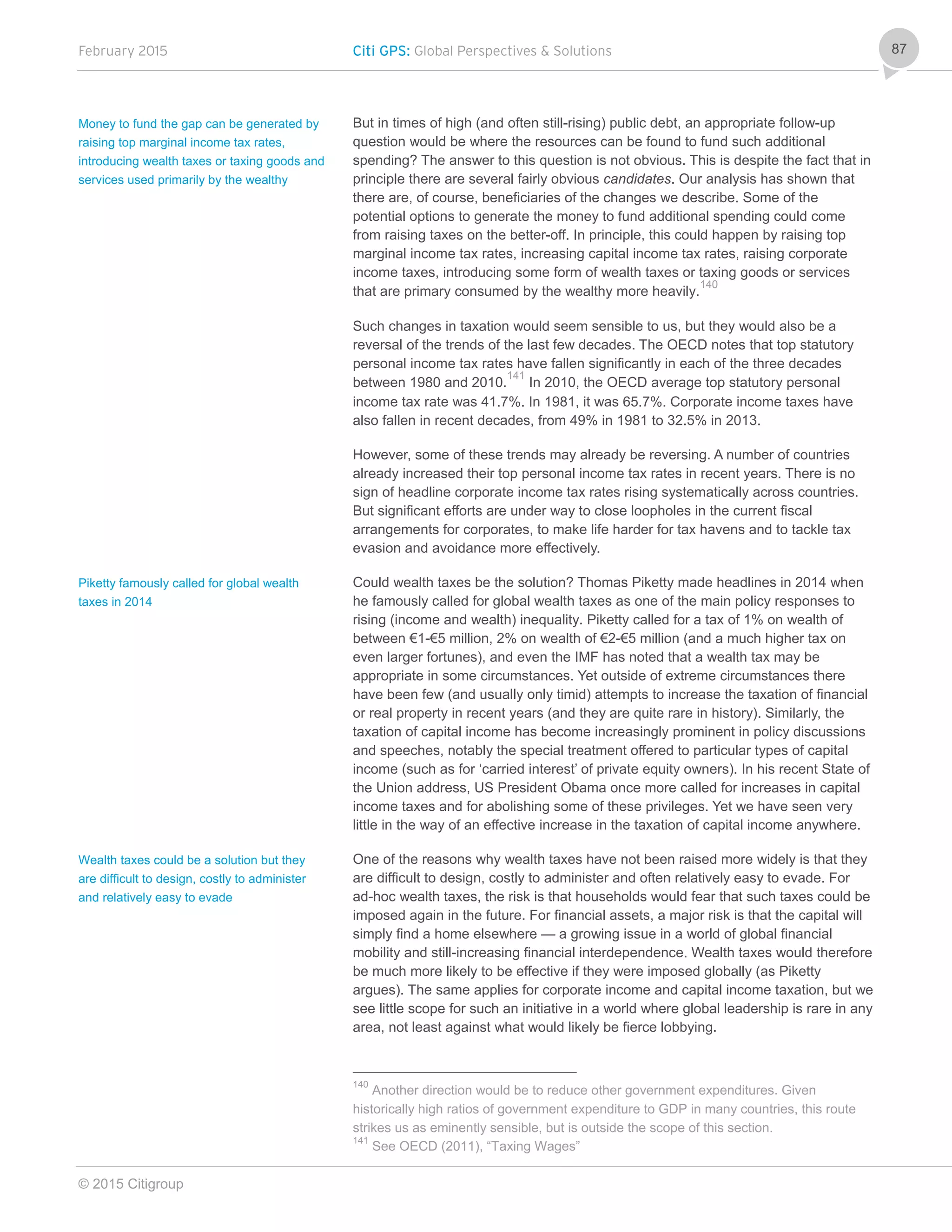 February 2015 Citi GPS: Global Perspectives & Solutions
© 2015 Citigroup
87
But in times of high (and often still-rising) public debt, an appropriate follow-up
question would be where the resources can be found to fund such additional
spending? The answer to this question is not obvious. This is despite the fact that in
principle there are several fairly obvious candidates. Our analysis has shown that
there are, of course, beneficiaries of the changes we describe. Some of the
potential options to generate the money to fund additional spending could come
from raising taxes on the better-off. In principle, this could happen by raising top
marginal income tax rates, increasing capital income tax rates, raising corporate
income taxes, introducing some form of wealth taxes or taxing goods or services
that are primary consumed by the wealthy more heavily.
140
Such changes in taxation would seem sensible to us, but they would also be a
reversal of the trends of the last few decades. The OECD notes that top statutory
personal income tax rates have fallen significantly in each of the three decades
between 1980 and 2010.
141
In 2010, the OECD average top statutory personal
income tax rate was 41.7%. In 1981, it was 65.7%. Corporate income taxes have
also fallen in recent decades, from 49% in 1981 to 32.5% in 2013.
However, some of these trends may already be reversing. A number of countries
already increased their top personal income tax rates in recent years. There is no
sign of headline corporate income tax rates rising systematically across countries.
But significant efforts are under way to close loopholes in the current fiscal
arrangements for corporates, to make life harder for tax havens and to tackle tax
evasion and avoidance more effectively.
Could wealth taxes be the solution? Thomas Piketty made headlines in 2014 when
he famously called for global wealth taxes as one of the main policy responses to
rising (income and wealth) inequality. Piketty called for a tax of 1% on wealth of
between €1-€5 million, 2% on wealth of €2-€5 million (and a much higher tax on
even larger fortunes), and even the IMF has noted that a wealth tax may be
appropriate in some circumstances. Yet outside of extreme circumstances there
have been few (and usually only timid) attempts to increase the taxation of financial
or real property in recent years (and they are quite rare in history). Similarly, the
taxation of capital income has become increasingly prominent in policy discussions
and speeches, notably the special treatment offered to particular types of capital
income (such as for ‘carried interest’ of private equity owners). In his recent State of
the Union address, US President Obama once more called for increases in capital
income taxes and for abolishing some of these privileges. Yet we have seen very
little in the way of an effective increase in the taxation of capital income anywhere.
One of the reasons why wealth taxes have not been raised more widely is that they
are difficult to design, costly to administer and often relatively easy to evade. For
ad-hoc wealth taxes, the risk is that households would fear that such taxes could be
imposed again in the future. For financial assets, a major risk is that the capital will
simply find a home elsewhere — a growing issue in a world of global financial
mobility and still-increasing financial interdependence. Wealth taxes would therefore
be much more likely to be effective if they were imposed globally (as Piketty
argues). The same applies for corporate income and capital income taxation, but we
see little scope for such an initiative in a world where global leadership is rare in any
area, not least against what would likely be fierce lobbying.
140
Another direction would be to reduce other government expenditures. Given
historically high ratios of government expenditure to GDP in many countries, this route
strikes us as eminently sensible, but is outside the scope of this section.
141
See OECD (2011), “Taxing Wages”
Money to fund the gap can be generated by
raising top marginal income tax rates,
introducing wealth taxes or taxing goods and
services used primarily by the wealthy
Piketty famously called for global wealth
taxes in 2014
Wealth taxes could be a solution but they
are difficult to design, costly to administer
and relatively easy to evade
 
