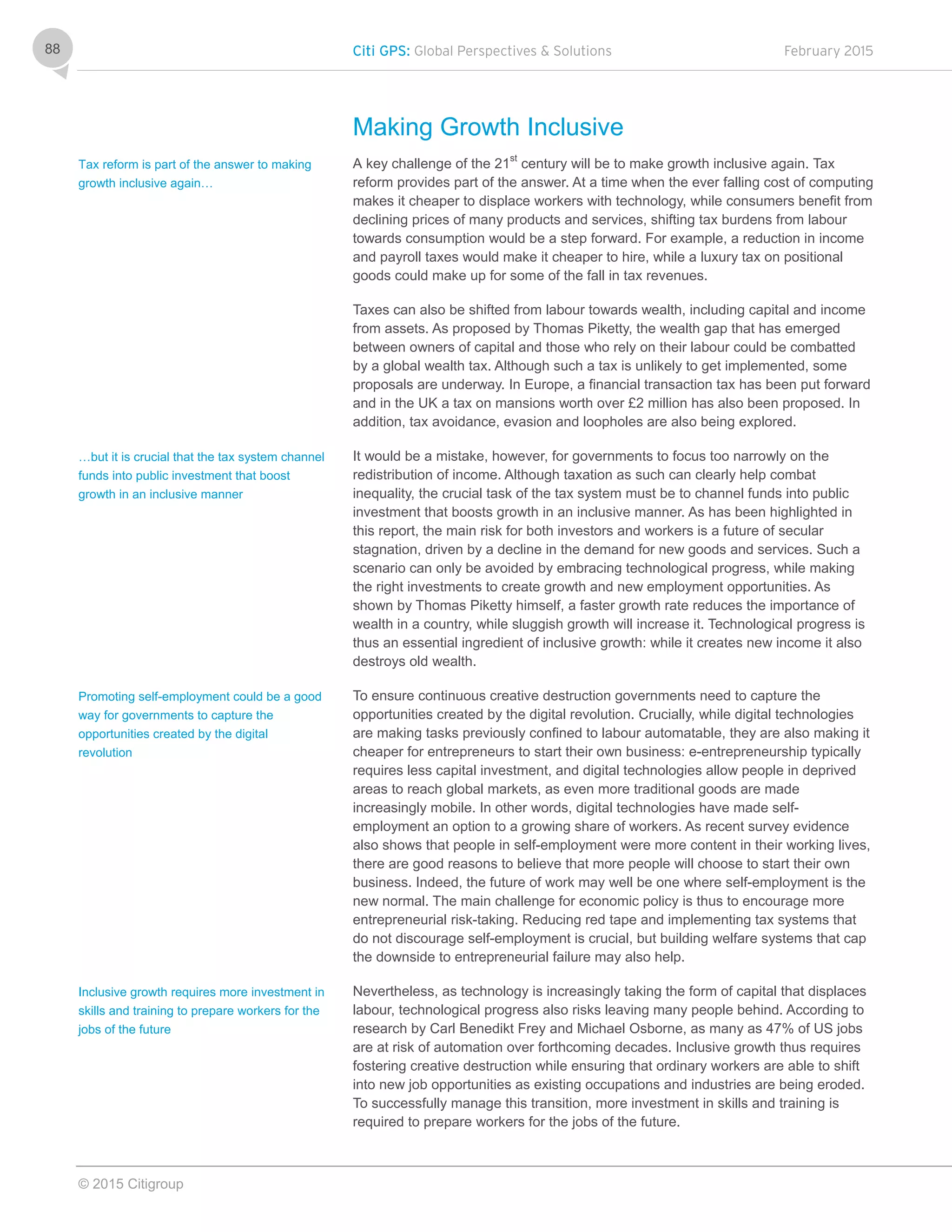 Citi GPS: Global Perspectives & Solutions February 2015
© 2015 Citigroup
88
Making Growth Inclusive
A key challenge of the 21
st
century will be to make growth inclusive again. Tax
reform provides part of the answer. At a time when the ever falling cost of computing
makes it cheaper to displace workers with technology, while consumers benefit from
declining prices of many products and services, shifting tax burdens from labour
towards consumption would be a step forward. For example, a reduction in income
and payroll taxes would make it cheaper to hire, while a luxury tax on positional
goods could make up for some of the fall in tax revenues.
Taxes can also be shifted from labour towards wealth, including capital and income
from assets. As proposed by Thomas Piketty, the wealth gap that has emerged
between owners of capital and those who rely on their labour could be combatted
by a global wealth tax. Although such a tax is unlikely to get implemented, some
proposals are underway. In Europe, a financial transaction tax has been put forward
and in the UK a tax on mansions worth over £2 million has also been proposed. In
addition, tax avoidance, evasion and loopholes are also being explored.
It would be a mistake, however, for governments to focus too narrowly on the
redistribution of income. Although taxation as such can clearly help combat
inequality, the crucial task of the tax system must be to channel funds into public
investment that boosts growth in an inclusive manner. As has been highlighted in
this report, the main risk for both investors and workers is a future of secular
stagnation, driven by a decline in the demand for new goods and services. Such a
scenario can only be avoided by embracing technological progress, while making
the right investments to create growth and new employment opportunities. As
shown by Thomas Piketty himself, a faster growth rate reduces the importance of
wealth in a country, while sluggish growth will increase it. Technological progress is
thus an essential ingredient of inclusive growth: while it creates new income it also
destroys old wealth.
To ensure continuous creative destruction governments need to capture the
opportunities created by the digital revolution. Crucially, while digital technologies
are making tasks previously confined to labour automatable, they are also making it
cheaper for entrepreneurs to start their own business: e-entrepreneurship typically
requires less capital investment, and digital technologies allow people in deprived
areas to reach global markets, as even more traditional goods are made
increasingly mobile. In other words, digital technologies have made self-
employment an option to a growing share of workers. As recent survey evidence
also shows that people in self-employment were more content in their working lives,
there are good reasons to believe that more people will choose to start their own
business. Indeed, the future of work may well be one where self-employment is the
new normal. The main challenge for economic policy is thus to encourage more
entrepreneurial risk-taking. Reducing red tape and implementing tax systems that
do not discourage self-employment is crucial, but building welfare systems that cap
the downside to entrepreneurial failure may also help.
Nevertheless, as technology is increasingly taking the form of capital that displaces
labour, technological progress also risks leaving many people behind. According to
research by Carl Benedikt Frey and Michael Osborne, as many as 47% of US jobs
are at risk of automation over forthcoming decades. Inclusive growth thus requires
fostering creative destruction while ensuring that ordinary workers are able to shift
into new job opportunities as existing occupations and industries are being eroded.
To successfully manage this transition, more investment in skills and training is
required to prepare workers for the jobs of the future.
Tax reform is part of the answer to making
growth inclusive again…
…but it is crucial that the tax system channel
funds into public investment that boost
growth in an inclusive manner
Promoting self-employment could be a good
way for governments to capture the
opportunities created by the digital
revolution
Inclusive growth requires more investment in
skills and training to prepare workers for the
jobs of the future
 
