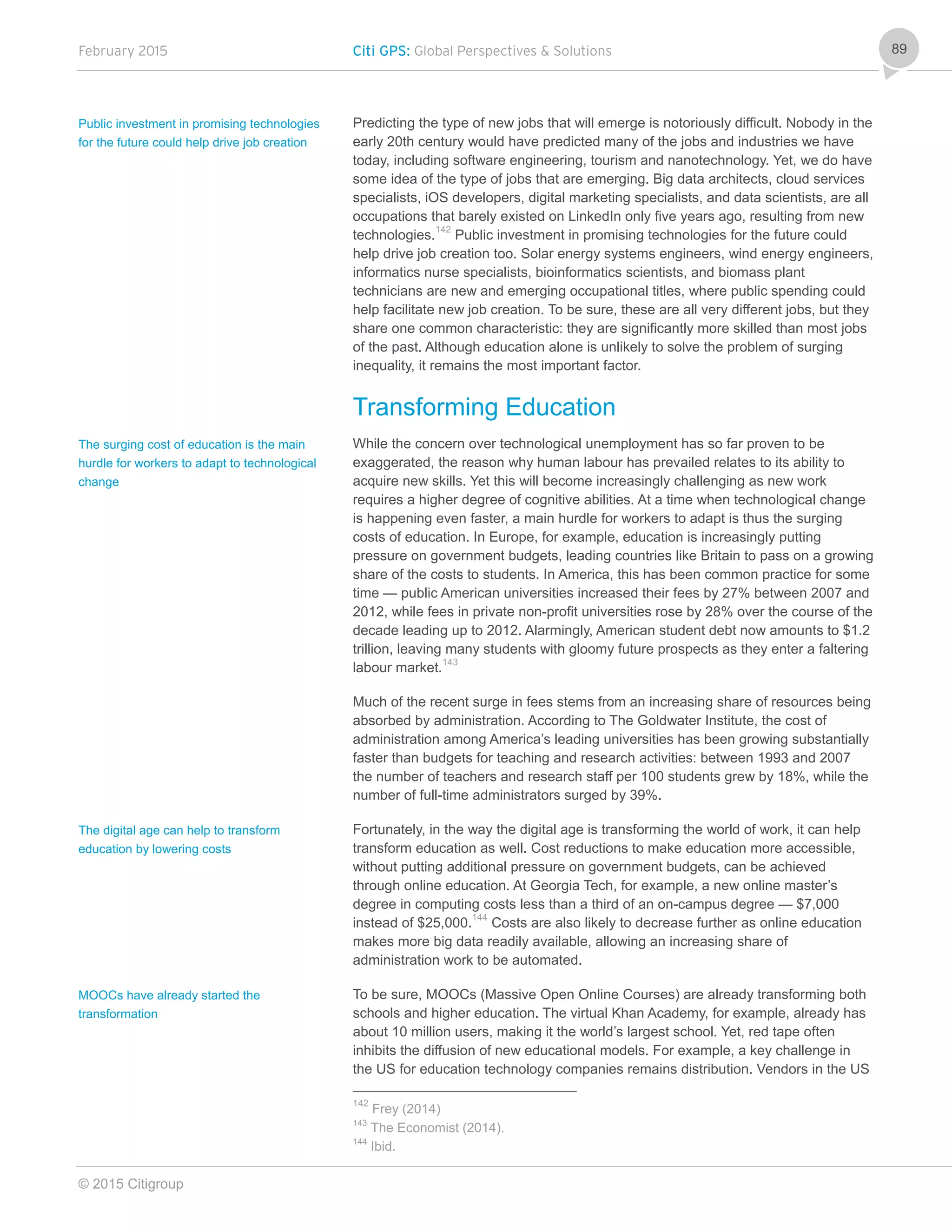 February 2015 Citi GPS: Global Perspectives & Solutions
© 2015 Citigroup
89
Predicting the type of new jobs that will emerge is notoriously difficult. Nobody in the
early 20th century would have predicted many of the jobs and industries we have
today, including software engineering, tourism and nanotechnology. Yet, we do have
some idea of the type of jobs that are emerging. Big data architects, cloud services
specialists, iOS developers, digital marketing specialists, and data scientists, are all
occupations that barely existed on LinkedIn only five years ago, resulting from new
technologies.142
Public investment in promising technologies for the future could
help drive job creation too. Solar energy systems engineers, wind energy engineers,
informatics nurse specialists, bioinformatics scientists, and biomass plant
technicians are new and emerging occupational titles, where public spending could
help facilitate new job creation. To be sure, these are all very different jobs, but they
share one common characteristic: they are significantly more skilled than most jobs
of the past. Although education alone is unlikely to solve the problem of surging
inequality, it remains the most important factor.
Transforming Education
While the concern over technological unemployment has so far proven to be
exaggerated, the reason why human labour has prevailed relates to its ability to
acquire new skills. Yet this will become increasingly challenging as new work
requires a higher degree of cognitive abilities. At a time when technological change
is happening even faster, a main hurdle for workers to adapt is thus the surging
costs of education. In Europe, for example, education is increasingly putting
pressure on government budgets, leading countries like Britain to pass on a growing
share of the costs to students. In America, this has been common practice for some
time — public American universities increased their fees by 27% between 2007 and
2012, while fees in private non-profit universities rose by 28% over the course of the
decade leading up to 2012. Alarmingly, American student debt now amounts to $1.2
trillion, leaving many students with gloomy future prospects as they enter a faltering
labour market.143
Much of the recent surge in fees stems from an increasing share of resources being
absorbed by administration. According to The Goldwater Institute, the cost of
administration among America’s leading universities has been growing substantially
faster than budgets for teaching and research activities: between 1993 and 2007
the number of teachers and research staff per 100 students grew by 18%, while the
number of full-time administrators surged by 39%.
Fortunately, in the way the digital age is transforming the world of work, it can help
transform education as well. Cost reductions to make education more accessible,
without putting additional pressure on government budgets, can be achieved
through online education. At Georgia Tech, for example, a new online master’s
degree in computing costs less than a third of an on-campus degree — $7,000
instead of $25,000.144
Costs are also likely to decrease further as online education
makes more big data readily available, allowing an increasing share of
administration work to be automated.
To be sure, MOOCs (Massive Open Online Courses) are already transforming both
schools and higher education. The virtual Khan Academy, for example, already has
about 10 million users, making it the world’s largest school. Yet, red tape often
inhibits the diffusion of new educational models. For example, a key challenge in
the US for education technology companies remains distribution. Vendors in the US
142
Frey (2014)
143
The Economist (2014).
144
Ibid.
Public investment in promising technologies
for the future could help drive job creation
The surging cost of education is the main
hurdle for workers to adapt to technological
change
The digital age can help to transform
education by lowering costs
MOOCs have already started the
transformation
 