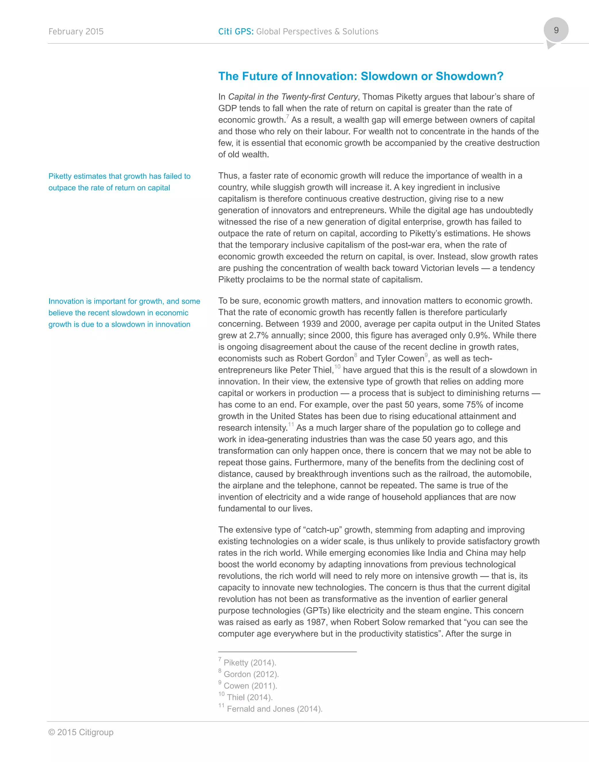 February 2015 Citi GPS: Global Perspectives & Solutions
© 2015 Citigroup
9
The Future of Innovation: Slowdown or Showdown?
In Capital in the Twenty-first Century, Thomas Piketty argues that labour’s share of
GDP tends to fall when the rate of return on capital is greater than the rate of
economic growth.7
As a result, a wealth gap will emerge between owners of capital
and those who rely on their labour. For wealth not to concentrate in the hands of the
few, it is essential that economic growth be accompanied by the creative destruction
of old wealth.
Thus, a faster rate of economic growth will reduce the importance of wealth in a
country, while sluggish growth will increase it. A key ingredient in inclusive
capitalism is therefore continuous creative destruction, giving rise to a new
generation of innovators and entrepreneurs. While the digital age has undoubtedly
witnessed the rise of a new generation of digital enterprise, growth has failed to
outpace the rate of return on capital, according to Piketty’s estimations. He shows
that the temporary inclusive capitalism of the post-war era, when the rate of
economic growth exceeded the return on capital, is over. Instead, slow growth rates
are pushing the concentration of wealth back toward Victorian levels — a tendency
Piketty proclaims to be the normal state of capitalism.
To be sure, economic growth matters, and innovation matters to economic growth.
That the rate of economic growth has recently fallen is therefore particularly
concerning. Between 1939 and 2000, average per capita output in the United States
grew at 2.7% annually; since 2000, this figure has averaged only 0.9%. While there
is ongoing disagreement about the cause of the recent decline in growth rates,
economists such as Robert Gordon8
and Tyler Cowen
9
, as well as tech-
entrepreneurs like Peter Thiel,10
have argued that this is the result of a slowdown in
innovation. In their view, the extensive type of growth that relies on adding more
capital or workers in production — a process that is subject to diminishing returns —
has come to an end. For example, over the past 50 years, some 75% of income
growth in the United States has been due to rising educational attainment and
research intensity.11
As a much larger share of the population go to college and
work in idea-generating industries than was the case 50 years ago, and this
transformation can only happen once, there is concern that we may not be able to
repeat those gains. Furthermore, many of the benefits from the declining cost of
distance, caused by breakthrough inventions such as the railroad, the automobile,
the airplane and the telephone, cannot be repeated. The same is true of the
invention of electricity and a wide range of household appliances that are now
fundamental to our lives.
The extensive type of “catch-up” growth, stemming from adapting and improving
existing technologies on a wider scale, is thus unlikely to provide satisfactory growth
rates in the rich world. While emerging economies like India and China may help
boost the world economy by adapting innovations from previous technological
revolutions, the rich world will need to rely more on intensive growth — that is, its
capacity to innovate new technologies. The concern is thus that the current digital
revolution has not been as transformative as the invention of earlier general
purpose technologies (GPTs) like electricity and the steam engine. This concern
was raised as early as 1987, when Robert Solow remarked that “you can see the
computer age everywhere but in the productivity statistics”. After the surge in
7
Piketty (2014).
8
Gordon (2012).
9
Cowen (2011).
10
Thiel (2014).
11
Fernald and Jones (2014).
Piketty estimates that growth has failed to
outpace the rate of return on capital
Innovation is important for growth, and some
believe the recent slowdown in economic
growth is due to a slowdown in innovation
 