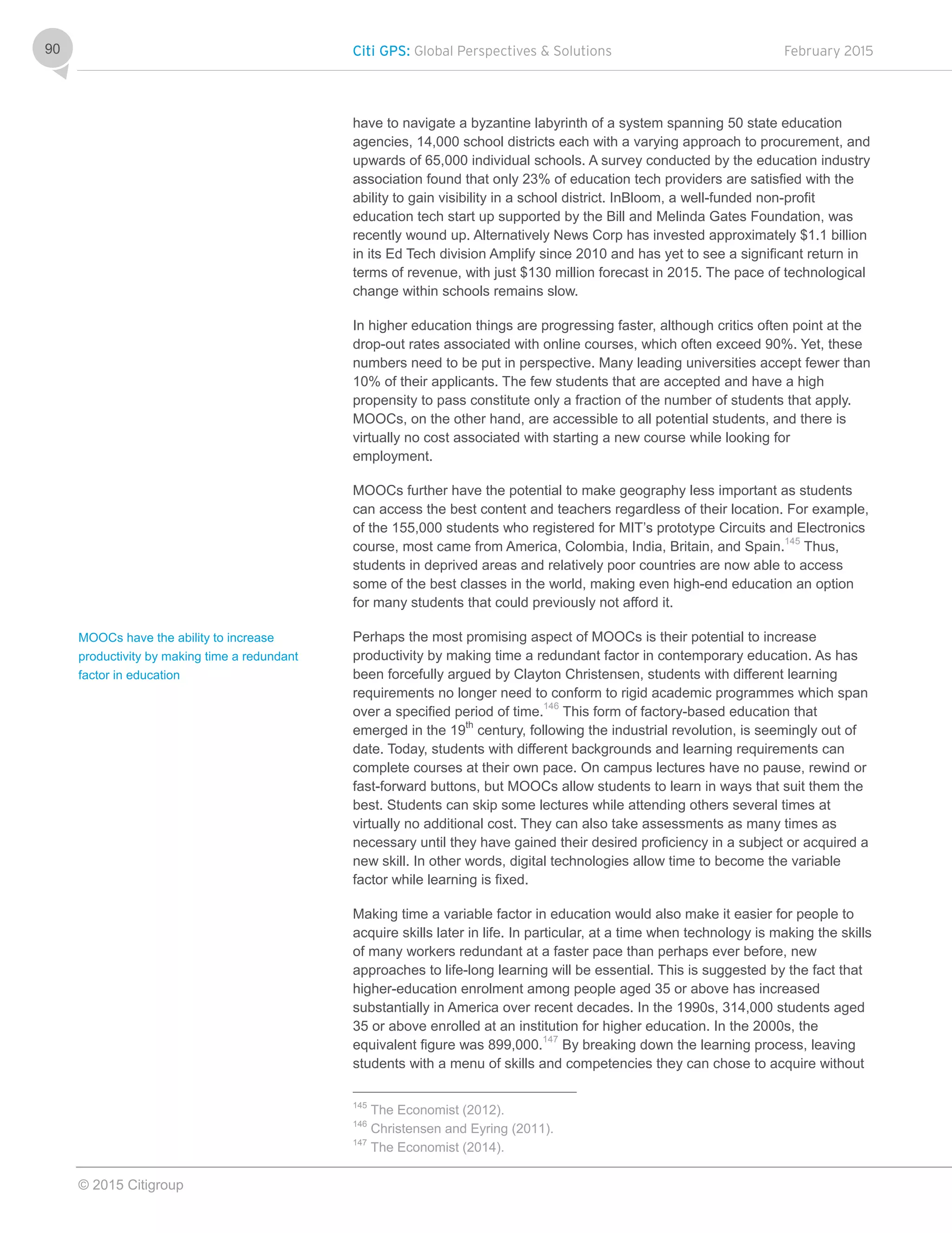 Citi GPS: Global Perspectives & Solutions February 2015
© 2015 Citigroup
90
have to navigate a byzantine labyrinth of a system spanning 50 state education
agencies, 14,000 school districts each with a varying approach to procurement, and
upwards of 65,000 individual schools. A survey conducted by the education industry
association found that only 23% of education tech providers are satisfied with the
ability to gain visibility in a school district. InBloom, a well-funded non-profit
education tech start up supported by the Bill and Melinda Gates Foundation, was
recently wound up. Alternatively News Corp has invested approximately $1.1 billion
in its Ed Tech division Amplify since 2010 and has yet to see a significant return in
terms of revenue, with just $130 million forecast in 2015. The pace of technological
change within schools remains slow.
In higher education things are progressing faster, although critics often point at the
drop-out rates associated with online courses, which often exceed 90%. Yet, these
numbers need to be put in perspective. Many leading universities accept fewer than
10% of their applicants. The few students that are accepted and have a high
propensity to pass constitute only a fraction of the number of students that apply.
MOOCs, on the other hand, are accessible to all potential students, and there is
virtually no cost associated with starting a new course while looking for
employment.
MOOCs further have the potential to make geography less important as students
can access the best content and teachers regardless of their location. For example,
of the 155,000 students who registered for MIT’s prototype Circuits and Electronics
course, most came from America, Colombia, India, Britain, and Spain.145
Thus,
students in deprived areas and relatively poor countries are now able to access
some of the best classes in the world, making even high-end education an option
for many students that could previously not afford it.
Perhaps the most promising aspect of MOOCs is their potential to increase
productivity by making time a redundant factor in contemporary education. As has
been forcefully argued by Clayton Christensen, students with different learning
requirements no longer need to conform to rigid academic programmes which span
over a specified period of time.146
This form of factory-based education that
emerged in the 19th
century, following the industrial revolution, is seemingly out of
date. Today, students with different backgrounds and learning requirements can
complete courses at their own pace. On campus lectures have no pause, rewind or
fast-forward buttons, but MOOCs allow students to learn in ways that suit them the
best. Students can skip some lectures while attending others several times at
virtually no additional cost. They can also take assessments as many times as
necessary until they have gained their desired proficiency in a subject or acquired a
new skill. In other words, digital technologies allow time to become the variable
factor while learning is fixed.
Making time a variable factor in education would also make it easier for people to
acquire skills later in life. In particular, at a time when technology is making the skills
of many workers redundant at a faster pace than perhaps ever before, new
approaches to life-long learning will be essential. This is suggested by the fact that
higher-education enrolment among people aged 35 or above has increased
substantially in America over recent decades. In the 1990s, 314,000 students aged
35 or above enrolled at an institution for higher education. In the 2000s, the
equivalent figure was 899,000.147
By breaking down the learning process, leaving
students with a menu of skills and competencies they can chose to acquire without
145
The Economist (2012).
146
Christensen and Eyring (2011).
147
The Economist (2014).
MOOCs have the ability to increase
productivity by making time a redundant
factor in education
 