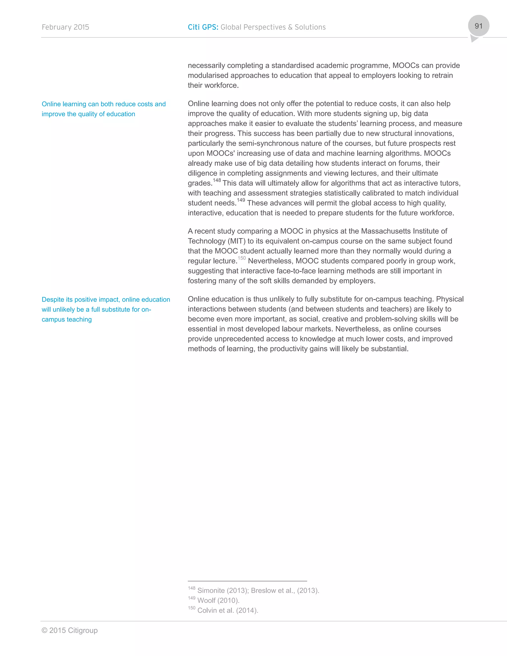 February 2015 Citi GPS: Global Perspectives & Solutions
© 2015 Citigroup
91
necessarily completing a standardised academic programme, MOOCs can provide
modularised approaches to education that appeal to employers looking to retrain
their workforce.
Online learning does not only offer the potential to reduce costs, it can also help
improve the quality of education. With more students signing up, big data
approaches make it easier to evaluate the students’ learning process, and measure
their progress. This success has been partially due to new structural innovations,
particularly the semi-synchronous nature of the courses, but future prospects rest
upon MOOCs' increasing use of data and machine learning algorithms. MOOCs
already make use of big data detailing how students interact on forums, their
diligence in completing assignments and viewing lectures, and their ultimate
grades.148
This data will ultimately allow for algorithms that act as interactive tutors,
with teaching and assessment strategies statistically calibrated to match individual
student needs.149
These advances will permit the global access to high quality,
interactive, education that is needed to prepare students for the future workforce.
A recent study comparing a MOOC in physics at the Massachusetts Institute of
Technology (MIT) to its equivalent on-campus course on the same subject found
that the MOOC student actually learned more than they normally would during a
regular lecture.150
Nevertheless, MOOC students compared poorly in group work,
suggesting that interactive face-to-face learning methods are still important in
fostering many of the soft skills demanded by employers.
Online education is thus unlikely to fully substitute for on-campus teaching. Physical
interactions between students (and between students and teachers) are likely to
become even more important, as social, creative and problem-solving skills will be
essential in most developed labour markets. Nevertheless, as online courses
provide unprecedented access to knowledge at much lower costs, and improved
methods of learning, the productivity gains will likely be substantial.
148
Simonite (2013); Breslow et al., (2013).
149
Woolf (2010).
150
Colvin et al. (2014).
Online learning can both reduce costs and
improve the quality of education
Despite its positive impact, online education
will unlikely be a full substitute for on-
campus teaching
 