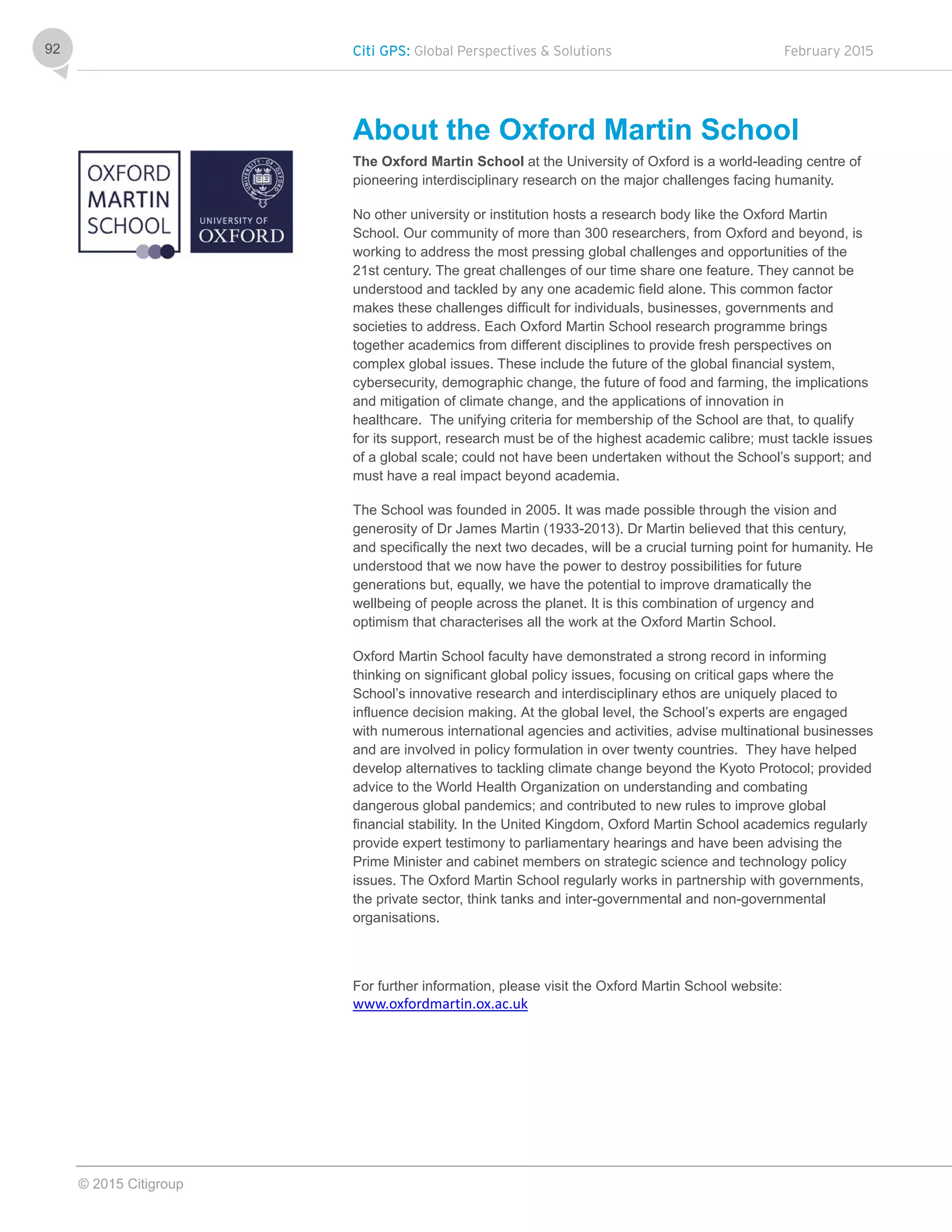Citi GPS: Global Perspectives & Solutions February 2015
© 2015 Citigroup
92
About the Oxford Martin School
The Oxford Martin School at the University of Oxford is a world-leading centre of
pioneering interdisciplinary research on the major challenges facing humanity.
No other university or institution hosts a research body like the Oxford Martin
School. Our community of more than 300 researchers, from Oxford and beyond, is
working to address the most pressing global challenges and opportunities of the
21st century. The great challenges of our time share one feature. They cannot be
understood and tackled by any one academic field alone. This common factor
makes these challenges difficult for individuals, businesses, governments and
societies to address. Each Oxford Martin School research programme brings
together academics from different disciplines to provide fresh perspectives on
complex global issues. These include the future of the global financial system,
cybersecurity, demographic change, the future of food and farming, the implications
and mitigation of climate change, and the applications of innovation in
healthcare. The unifying criteria for membership of the School are that, to qualify
for its support, research must be of the highest academic calibre; must tackle issues
of a global scale; could not have been undertaken without the School’s support; and
must have a real impact beyond academia.
The School was founded in 2005. It was made possible through the vision and
generosity of Dr James Martin (1933-2013). Dr Martin believed that this century,
and specifically the next two decades, will be a crucial turning point for humanity. He
understood that we now have the power to destroy possibilities for future
generations but, equally, we have the potential to improve dramatically the
wellbeing of people across the planet. It is this combination of urgency and
optimism that characterises all the work at the Oxford Martin School.
Oxford Martin School faculty have demonstrated a strong record in informing
thinking on significant global policy issues, focusing on critical gaps where the
School’s innovative research and interdisciplinary ethos are uniquely placed to
influence decision making. At the global level, the School’s experts are engaged
with numerous international agencies and activities, advise multinational businesses
and are involved in policy formulation in over twenty countries. They have helped
develop alternatives to tackling climate change beyond the Kyoto Protocol; provided
advice to the World Health Organization on understanding and combating
dangerous global pandemics; and contributed to new rules to improve global
financial stability. In the United Kingdom, Oxford Martin School academics regularly
provide expert testimony to parliamentary hearings and have been advising the
Prime Minister and cabinet members on strategic science and technology policy
issues. The Oxford Martin School regularly works in partnership with governments,
the private sector, think tanks and inter-governmental and non-governmental
organisations.
For further information, please visit the Oxford Martin School website:
www.oxfordmartin.ox.ac.uk
 
