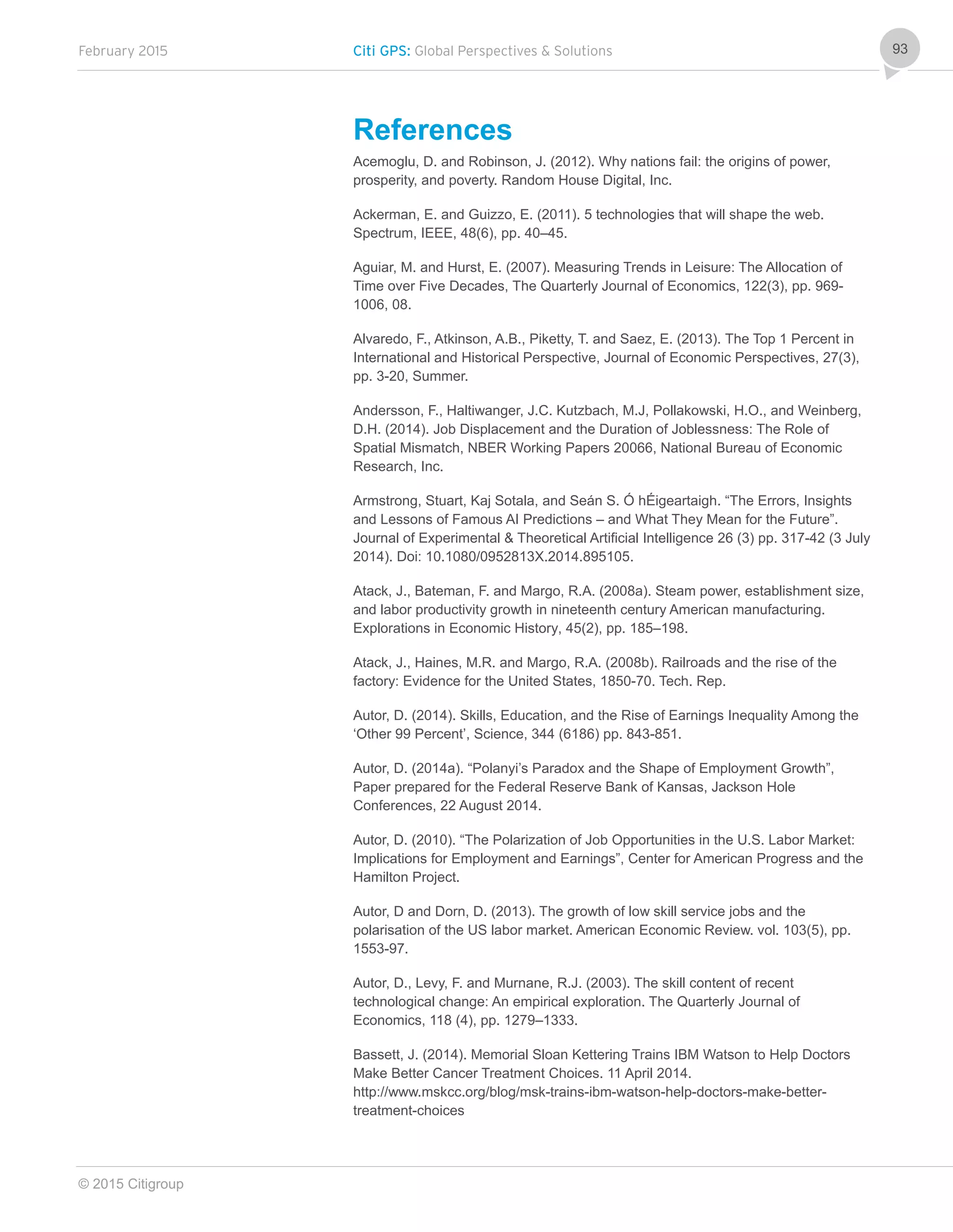 February 2015 Citi GPS: Global Perspectives & Solutions
© 2015 Citigroup
93
References
Acemoglu, D. and Robinson, J. (2012). Why nations fail: the origins of power,
prosperity, and poverty. Random House Digital, Inc.
Ackerman, E. and Guizzo, E. (2011). 5 technologies that will shape the web.
Spectrum, IEEE, 48(6), pp. 40–45.
Aguiar, M. and Hurst, E. (2007). Measuring Trends in Leisure: The Allocation of
Time over Five Decades, The Quarterly Journal of Economics, 122(3), pp. 969-
1006, 08.
Alvaredo, F., Atkinson, A.B., Piketty, T. and Saez, E. (2013). The Top 1 Percent in
International and Historical Perspective, Journal of Economic Perspectives, 27(3),
pp. 3-20, Summer.
Andersson, F., Haltiwanger, J.C. Kutzbach, M.J, Pollakowski, H.O., and Weinberg,
D.H. (2014). Job Displacement and the Duration of Joblessness: The Role of
Spatial Mismatch, NBER Working Papers 20066, National Bureau of Economic
Research, Inc.
Armstrong, Stuart, Kaj Sotala, and Seán S. Ó hÉigeartaigh. “The Errors, Insights
and Lessons of Famous AI Predictions – and What They Mean for the Future”.
Journal of Experimental & Theoretical Artificial Intelligence 26 (3) pp. 317-42 (3 July
2014). Doi: 10.1080/0952813X.2014.895105.
Atack, J., Bateman, F. and Margo, R.A. (2008a). Steam power, establishment size,
and labor productivity growth in nineteenth century American manufacturing.
Explorations in Economic History, 45(2), pp. 185–198.
Atack, J., Haines, M.R. and Margo, R.A. (2008b). Railroads and the rise of the
factory: Evidence for the United States, 1850-70. Tech. Rep.
Autor, D. (2014). Skills, Education, and the Rise of Earnings Inequality Among the
‘Other 99 Percent’, Science, 344 (6186) pp. 843-851.
Autor, D. (2014a). “Polanyi’s Paradox and the Shape of Employment Growth”,
Paper prepared for the Federal Reserve Bank of Kansas, Jackson Hole
Conferences, 22 August 2014.
Autor, D. (2010). “The Polarization of Job Opportunities in the U.S. Labor Market:
Implications for Employment and Earnings”, Center for American Progress and the
Hamilton Project.
Autor, D and Dorn, D. (2013). The growth of low skill service jobs and the
polarisation of the US labor market. American Economic Review. vol. 103(5), pp.
1553-97.
Autor, D., Levy, F. and Murnane, R.J. (2003). The skill content of recent
technological change: An empirical exploration. The Quarterly Journal of
Economics, 118 (4), pp. 1279–1333.
Bassett, J. (2014). Memorial Sloan Kettering Trains IBM Watson to Help Doctors
Make Better Cancer Treatment Choices. 11 April 2014.
http://www.mskcc.org/blog/msk-trains-ibm-watson-help-doctors-make-better-
treatment-choices
 