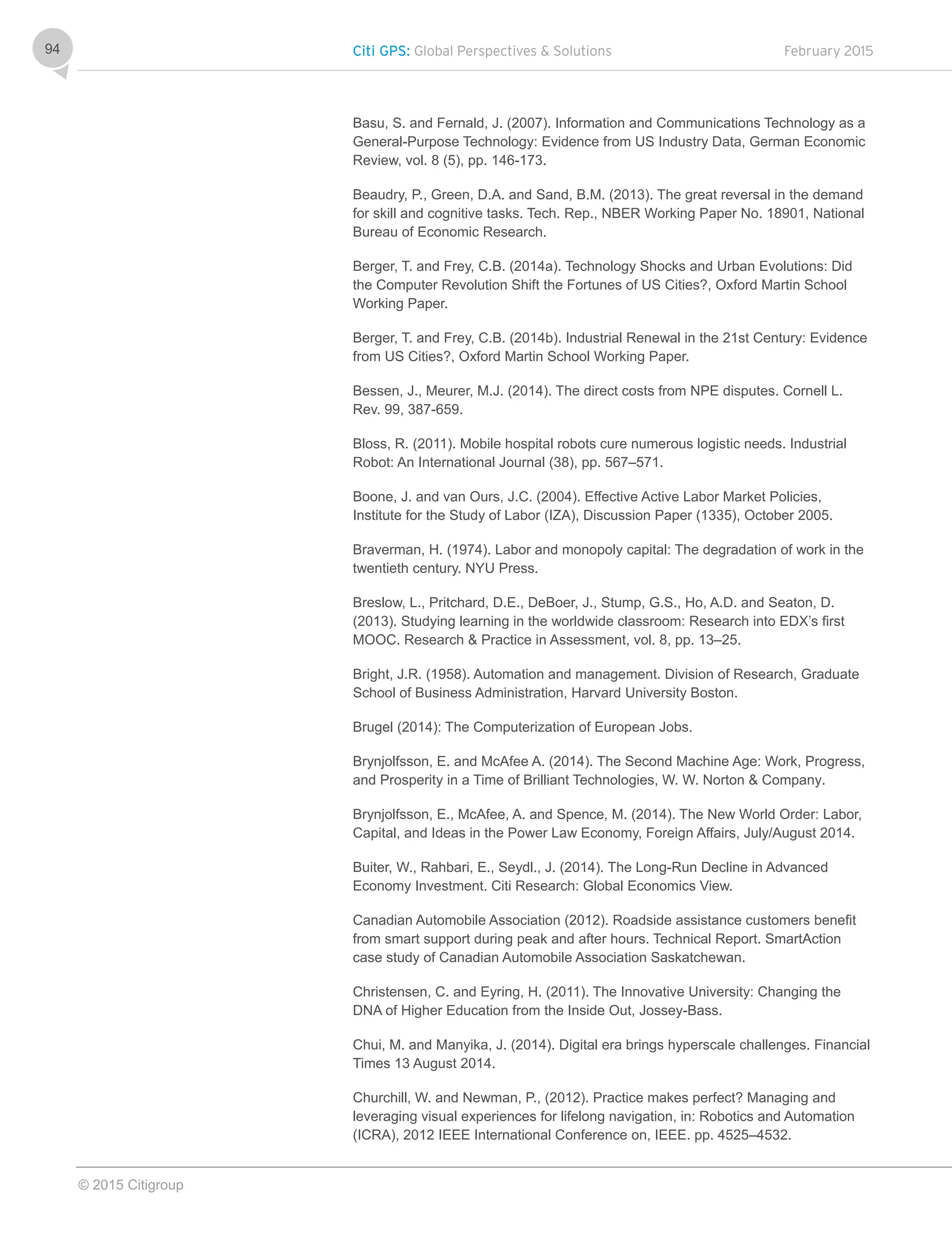 Citi GPS: Global Perspectives & Solutions February 2015
© 2015 Citigroup
94
Basu, S. and Fernald, J. (2007). Information and Communications Technology as a
General-Purpose Technology: Evidence from US Industry Data, German Economic
Review, vol. 8 (5), pp. 146-173.
Beaudry, P., Green, D.A. and Sand, B.M. (2013). The great reversal in the demand
for skill and cognitive tasks. Tech. Rep., NBER Working Paper No. 18901, National
Bureau of Economic Research.
Berger, T. and Frey, C.B. (2014a). Technology Shocks and Urban Evolutions: Did
the Computer Revolution Shift the Fortunes of US Cities?, Oxford Martin School
Working Paper.
Berger, T. and Frey, C.B. (2014b). Industrial Renewal in the 21st Century: Evidence
from US Cities?, Oxford Martin School Working Paper.
Bessen, J., Meurer, M.J. (2014). The direct costs from NPE disputes. Cornell L.
Rev. 99, 387-659.
Bloss, R. (2011). Mobile hospital robots cure numerous logistic needs. Industrial
Robot: An International Journal (38), pp. 567–571.
Boone, J. and van Ours, J.C. (2004). Effective Active Labor Market Policies,
Institute for the Study of Labor (IZA), Discussion Paper (1335), October 2005.
Braverman, H. (1974). Labor and monopoly capital: The degradation of work in the
twentieth century. NYU Press.
Breslow, L., Pritchard, D.E., DeBoer, J., Stump, G.S., Ho, A.D. and Seaton, D.
(2013). Studying learning in the worldwide classroom: Research into EDX’s first
MOOC. Research & Practice in Assessment, vol. 8, pp. 13–25.
Bright, J.R. (1958). Automation and management. Division of Research, Graduate
School of Business Administration, Harvard University Boston.
Brugel (2014): The Computerization of European Jobs.
Brynjolfsson, E. and McAfee A. (2014). The Second Machine Age: Work, Progress,
and Prosperity in a Time of Brilliant Technologies, W. W. Norton & Company.
Brynjolfsson, E., McAfee, A. and Spence, M. (2014). The New World Order: Labor,
Capital, and Ideas in the Power Law Economy, Foreign Affairs, July/August 2014.
Buiter, W., Rahbari, E., Seydl., J. (2014). The Long-Run Decline in Advanced
Economy Investment. Citi Research: Global Economics View.
Canadian Automobile Association (2012). Roadside assistance customers benefit
from smart support during peak and after hours. Technical Report. SmartAction
case study of Canadian Automobile Association Saskatchewan.
Christensen, C. and Eyring, H. (2011). The Innovative University: Changing the
DNA of Higher Education from the Inside Out, Jossey-Bass.
Chui, M. and Manyika, J. (2014). Digital era brings hyperscale challenges. Financial
Times 13 August 2014.
Churchill, W. and Newman, P., (2012). Practice makes perfect? Managing and
leveraging visual experiences for lifelong navigation, in: Robotics and Automation
(ICRA), 2012 IEEE International Conference on, IEEE. pp. 4525–4532.
 