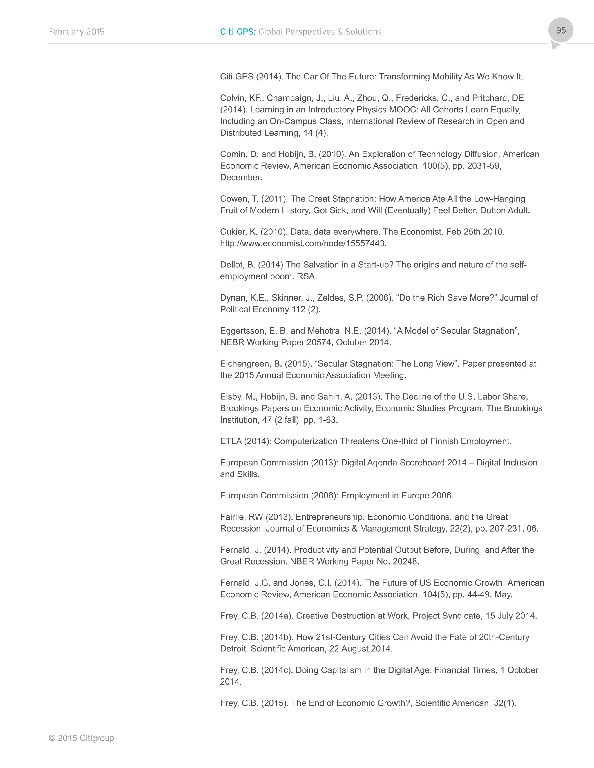 February 2015 Citi GPS: Global Perspectives & Solutions
© 2015 Citigroup
95
Citi GPS (2014). The Car Of The Future: Transforming Mobility As We Know It.
Colvin, KF., Champaign, J., Liu, A., Zhou, Q., Fredericks, C., and Pritchard, DE
(2014). Learning in an Introductory Physics MOOC: All Cohorts Learn Equally,
Including an On-Campus Class, International Review of Research in Open and
Distributed Learning, 14 (4).
Comin, D. and Hobijn, B. (2010). An Exploration of Technology Diffusion, American
Economic Review, American Economic Association, 100(5), pp. 2031-59,
December.
Cowen, T. (2011). The Great Stagnation: How America Ate All the Low-Hanging
Fruit of Modern History, Got Sick, and Will (Eventually) Feel Better. Dutton Adult.
Cukier, K. (2010). Data, data everywhere. The Economist. Feb 25th 2010.
http://www.economist.com/node/15557443.
Dellot, B. (2014) The Salvation in a Start-up? The origins and nature of the self-
employment boom. RSA.
Dynan, K.E., Skinner, J., Zeldes, S.P. (2006). “Do the Rich Save More?” Journal of
Political Economy 112 (2).
Eggertsson, E. B. and Mehotra, N.E. (2014). “A Model of Secular Stagnation”,
NEBR Working Paper 20574, October 2014.
Eichengreen, B. (2015). “Secular Stagnation: The Long View”. Paper presented at
the 2015 Annual Economic Association Meeting.
Elsby, M., Hobijn, B. and Sahin, A. (2013). The Decline of the U.S. Labor Share,
Brookings Papers on Economic Activity, Economic Studies Program, The Brookings
Institution, 47 (2 fall), pp. 1-63.
ETLA (2014): Computerization Threatens One-third of Finnish Employment.
European Commission (2013): Digital Agenda Scoreboard 2014 – Digital Inclusion
and Skills.
European Commission (2006): Employment in Europe 2006.
Fairlie, RW (2013). Entrepreneurship, Economic Conditions, and the Great
Recession, Journal of Economics & Management Strategy, 22(2), pp. 207-231, 06.
Fernald, J. (2014). Productivity and Potential Output Before, During, and After the
Great Recession. NBER Working Paper No. 20248.
Fernald, J.G. and Jones, C.I. (2014). The Future of US Economic Growth, American
Economic Review, American Economic Association, 104(5), pp. 44-49, May.
Frey, C.B. (2014a). Creative Destruction at Work, Project Syndicate, 15 July 2014.
Frey, C.B. (2014b). How 21st-Century Cities Can Avoid the Fate of 20th-Century
Detroit, Scientific American, 22 August 2014.
Frey, C.B. (2014c). Doing Capitalism in the Digital Age, Financial Times, 1 October
2014.
Frey, C.B. (2015). The End of Economic Growth?, Scientific American, 32(1).
 