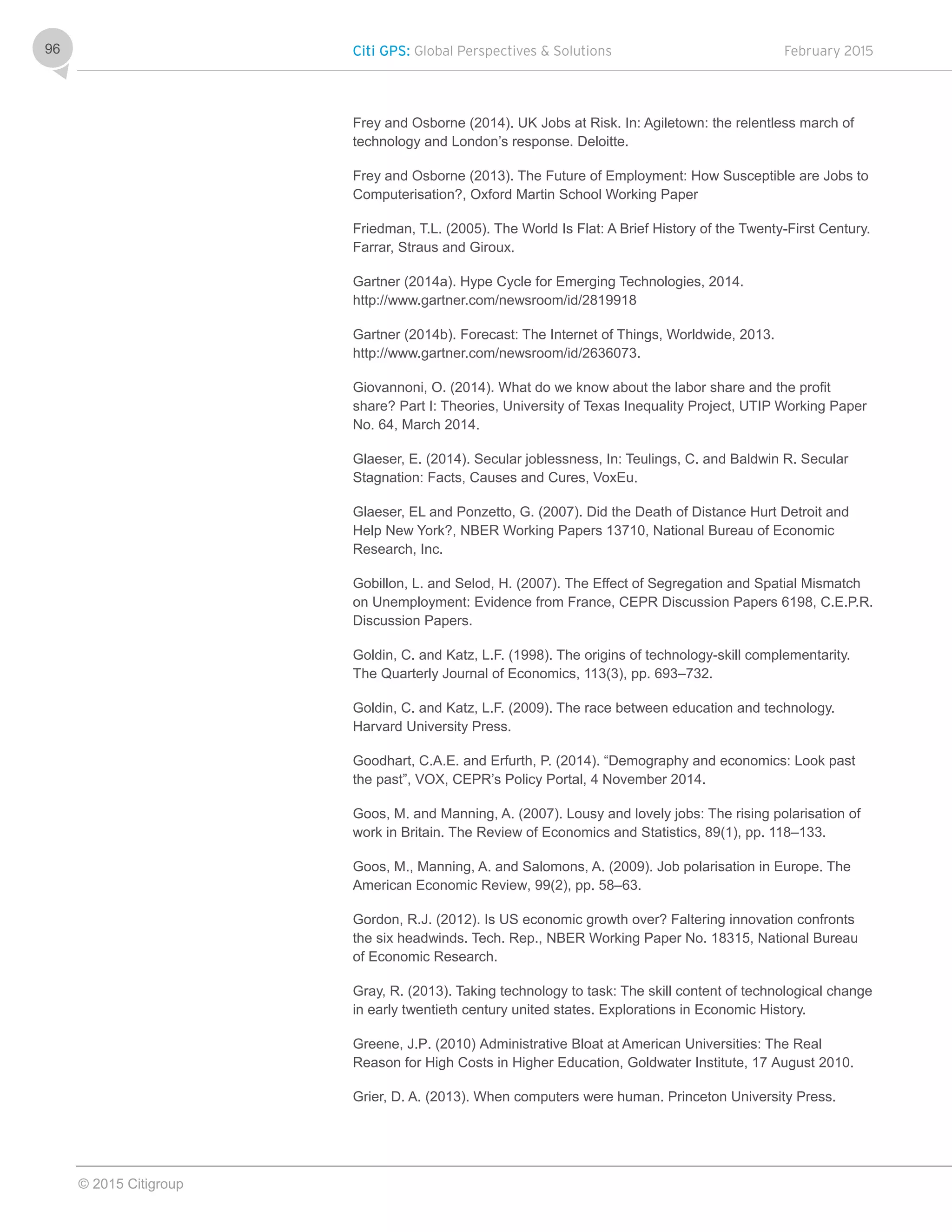 Citi GPS: Global Perspectives & Solutions February 2015
© 2015 Citigroup
96
Frey and Osborne (2014). UK Jobs at Risk. In: Agiletown: the relentless march of
technology and London’s response. Deloitte.
Frey and Osborne (2013). The Future of Employment: How Susceptible are Jobs to
Computerisation?, Oxford Martin School Working Paper
Friedman, T.L. (2005). The World Is Flat: A Brief History of the Twenty-First Century.
Farrar, Straus and Giroux.
Gartner (2014a). Hype Cycle for Emerging Technologies, 2014.
http://www.gartner.com/newsroom/id/2819918
Gartner (2014b). Forecast: The Internet of Things, Worldwide, 2013.
http://www.gartner.com/newsroom/id/2636073.
Giovannoni, O. (2014). What do we know about the labor share and the profit
share? Part I: Theories, University of Texas Inequality Project, UTIP Working Paper
No. 64, March 2014.
Glaeser, E. (2014). Secular joblessness, In: Teulings, C. and Baldwin R. Secular
Stagnation: Facts, Causes and Cures, VoxEu.
Glaeser, EL and Ponzetto, G. (2007). Did the Death of Distance Hurt Detroit and
Help New York?, NBER Working Papers 13710, National Bureau of Economic
Research, Inc.
Gobillon, L. and Selod, H. (2007). The Effect of Segregation and Spatial Mismatch
on Unemployment: Evidence from France, CEPR Discussion Papers 6198, C.E.P.R.
Discussion Papers.
Goldin, C. and Katz, L.F. (1998). The origins of technology-skill complementarity.
The Quarterly Journal of Economics, 113(3), pp. 693–732.
Goldin, C. and Katz, L.F. (2009). The race between education and technology.
Harvard University Press.
Goodhart, C.A.E. and Erfurth, P. (2014). “Demography and economics: Look past
the past”, VOX, CEPR’s Policy Portal, 4 November 2014.
Goos, M. and Manning, A. (2007). Lousy and lovely jobs: The rising polarisation of
work in Britain. The Review of Economics and Statistics, 89(1), pp. 118–133.
Goos, M., Manning, A. and Salomons, A. (2009). Job polarisation in Europe. The
American Economic Review, 99(2), pp. 58–63.
Gordon, R.J. (2012). Is US economic growth over? Faltering innovation confronts
the six headwinds. Tech. Rep., NBER Working Paper No. 18315, National Bureau
of Economic Research.
Gray, R. (2013). Taking technology to task: The skill content of technological change
in early twentieth century united states. Explorations in Economic History.
Greene, J.P. (2010) Administrative Bloat at American Universities: The Real
Reason for High Costs in Higher Education, Goldwater Institute, 17 August 2010.
Grier, D. A. (2013). When computers were human. Princeton University Press.
 