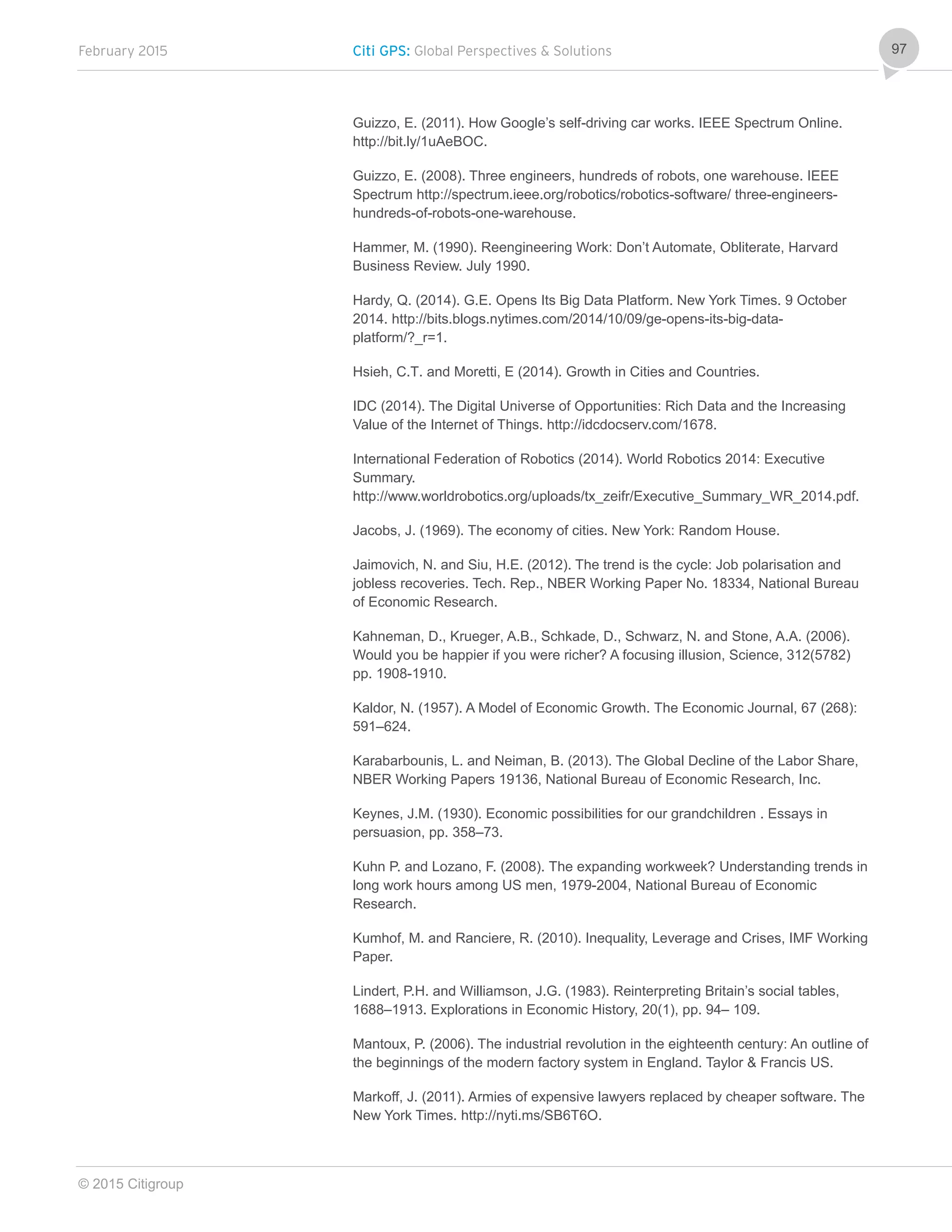 February 2015 Citi GPS: Global Perspectives & Solutions
© 2015 Citigroup
97
Guizzo, E. (2011). How Google’s self-driving car works. IEEE Spectrum Online.
http://bit.ly/1uAeBOC.
Guizzo, E. (2008). Three engineers, hundreds of robots, one warehouse. IEEE
Spectrum http://spectrum.ieee.org/robotics/robotics-software/ three-engineers-
hundreds-of-robots-one-warehouse.
Hammer, M. (1990). Reengineering Work: Don’t Automate, Obliterate, Harvard
Business Review. July 1990.
Hardy, Q. (2014). G.E. Opens Its Big Data Platform. New York Times. 9 October
2014. http://bits.blogs.nytimes.com/2014/10/09/ge-opens-its-big-data-
platform/?_r=1.
Hsieh, C.T. and Moretti, E (2014). Growth in Cities and Countries.
IDC (2014). The Digital Universe of Opportunities: Rich Data and the Increasing
Value of the Internet of Things. http://idcdocserv.com/1678.
International Federation of Robotics (2014). World Robotics 2014: Executive
Summary.
http://www.worldrobotics.org/uploads/tx_zeifr/Executive_Summary_WR_2014.pdf.
Jacobs, J. (1969). The economy of cities. New York: Random House.
Jaimovich, N. and Siu, H.E. (2012). The trend is the cycle: Job polarisation and
jobless recoveries. Tech. Rep., NBER Working Paper No. 18334, National Bureau
of Economic Research.
Kahneman, D., Krueger, A.B., Schkade, D., Schwarz, N. and Stone, A.A. (2006).
Would you be happier if you were richer? A focusing illusion, Science, 312(5782)
pp. 1908-1910.
Kaldor, N. (1957). A Model of Economic Growth. The Economic Journal, 67 (268):
591–624.
Karabarbounis, L. and Neiman, B. (2013). The Global Decline of the Labor Share,
NBER Working Papers 19136, National Bureau of Economic Research, Inc.
Keynes, J.M. (1930). Economic possibilities for our grandchildren . Essays in
persuasion, pp. 358–73.
Kuhn P. and Lozano, F. (2008). The expanding workweek? Understanding trends in
long work hours among US men, 1979-2004, National Bureau of Economic
Research.
Kumhof, M. and Ranciere, R. (2010). Inequality, Leverage and Crises, IMF Working
Paper.
Lindert, P.H. and Williamson, J.G. (1983). Reinterpreting Britain’s social tables,
1688–1913. Explorations in Economic History, 20(1), pp. 94– 109.
Mantoux, P. (2006). The industrial revolution in the eighteenth century: An outline of
the beginnings of the modern factory system in England. Taylor & Francis US.
Markoff, J. (2011). Armies of expensive lawyers replaced by cheaper software. The
New York Times. http://nyti.ms/SB6T6O.
 
