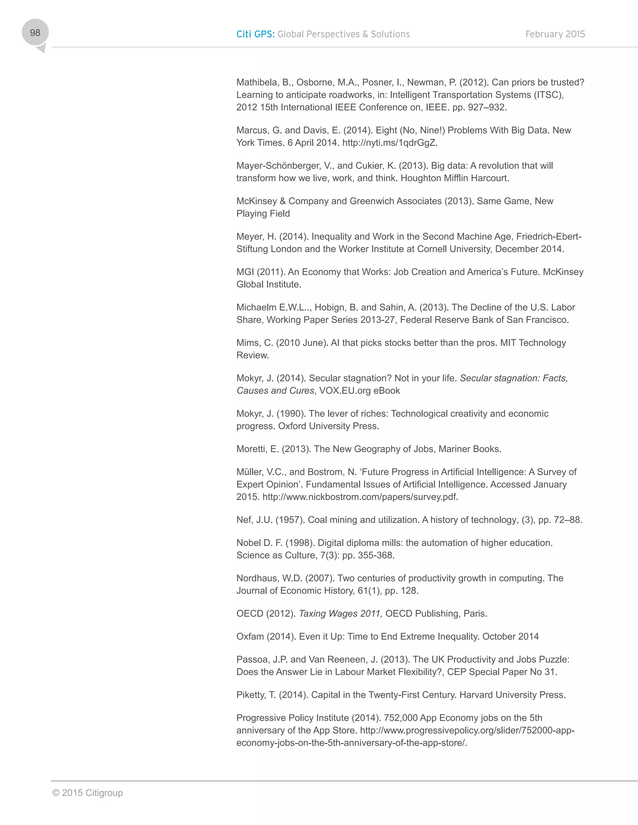 Citi GPS: Global Perspectives & Solutions February 2015
© 2015 Citigroup
98
Mathibela, B., Osborne, M.A., Posner, I., Newman, P. (2012). Can priors be trusted?
Learning to anticipate roadworks, in: Intelligent Transportation Systems (ITSC),
2012 15th International IEEE Conference on, IEEE. pp. 927–932.
Marcus, G. and Davis, E. (2014). Eight (No, Nine!) Problems With Big Data. New
York Times. 6 April 2014. http://nyti.ms/1qdrGgZ.
Mayer-Schönberger, V., and Cukier, K. (2013). Big data: A revolution that will
transform how we live, work, and think. Houghton Mifflin Harcourt.
McKinsey & Company and Greenwich Associates (2013). Same Game, New
Playing Field
Meyer, H. (2014). Inequality and Work in the Second Machine Age, Friedrich-Ebert-
Stiftung London and the Worker Institute at Cornell University, December 2014.
MGI (2011). An Economy that Works: Job Creation and America’s Future. McKinsey
Global Institute.
Michaelm E.W.L.., Hobign, B. and Sahin, A. (2013). The Decline of the U.S. Labor
Share, Working Paper Series 2013-27, Federal Reserve Bank of San Francisco.
Mims, C. (2010 June). AI that picks stocks better than the pros. MIT Technology
Review.
Mokyr, J. (2014). Secular stagnation? Not in your life. Secular stagnation: Facts,
Causes and Cures, VOX.EU.org eBook
Mokyr, J. (1990). The lever of riches: Technological creativity and economic
progress. Oxford University Press.
Moretti, E. (2013). The New Geography of Jobs, Mariner Books.
Müller, V.C., and Bostrom, N. ‘Future Progress in Artificial Intelligence: A Survey of
Expert Opinion’. Fundamental Issues of Artificial Intelligence. Accessed January
2015. http://www.nickbostrom.com/papers/survey.pdf.
Nef, J.U. (1957). Coal mining and utilization. A history of technology, (3), pp. 72–88.
Nobel D. F. (1998). Digital diploma mills: the automation of higher education.
Science as Culture, 7(3): pp. 355-368.
Nordhaus, W.D. (2007). Two centuries of productivity growth in computing. The
Journal of Economic History, 61(1), pp. 128.
OECD (2012). Taxing Wages 2011, OECD Publishing, Paris.
Oxfam (2014). Even it Up: Time to End Extreme Inequality. October 2014
Passoa, J.P. and Van Reeneen, J. (2013). The UK Productivity and Jobs Puzzle:
Does the Answer Lie in Labour Market Flexibility?, CEP Special Paper No 31.
Piketty, T. (2014). Capital in the Twenty-First Century. Harvard University Press.
Progressive Policy Institute (2014). 752,000 App Economy jobs on the 5th
anniversary of the App Store. http://www.progressivepolicy.org/slider/752000-app-
economy-jobs-on-the-5th-anniversary-of-the-app-store/.
 