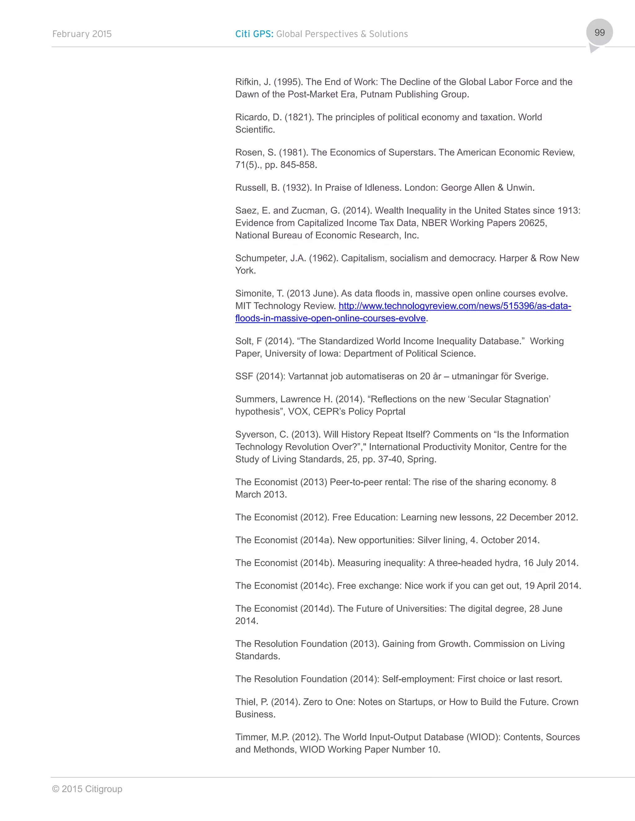 February 2015 Citi GPS: Global Perspectives & Solutions
© 2015 Citigroup
99
Rifkin, J. (1995). The End of Work: The Decline of the Global Labor Force and the
Dawn of the Post-Market Era, Putnam Publishing Group.
Ricardo, D. (1821). The principles of political economy and taxation. World
Scientific.
Rosen, S. (1981). The Economics of Superstars. The American Economic Review,
71(5)., pp. 845-858.
Russell, B. (1932). In Praise of Idleness. London: George Allen & Unwin.
Saez, E. and Zucman, G. (2014). Wealth Inequality in the United States since 1913:
Evidence from Capitalized Income Tax Data, NBER Working Papers 20625,
National Bureau of Economic Research, Inc.
Schumpeter, J.A. (1962). Capitalism, socialism and democracy. Harper & Row New
York.
Simonite, T. (2013 June). As data floods in, massive open online courses evolve.
MIT Technology Review. http://www.technologyreview.com/news/515396/as-data-
floods-in-massive-open-online-courses-evolve.
Solt, F (2014). “The Standardized World Income Inequality Database.” Working
Paper, University of Iowa: Department of Political Science.
SSF (2014): Vartannat job automatiseras on 20 år – utmaningar för Sverige.
Summers, Lawrence H. (2014). “Reflections on the new ‘Secular Stagnation’
hypothesis”, VOX, CEPR’s Policy Poprtal
Syverson, C. (2013). Will History Repeat Itself? Comments on “Is the Information
Technology Revolution Over?”," International Productivity Monitor, Centre for the
Study of Living Standards, 25, pp. 37-40, Spring.
The Economist (2013) Peer-to-peer rental: The rise of the sharing economy. 8
March 2013.
The Economist (2012). Free Education: Learning new lessons, 22 December 2012.
The Economist (2014a). New opportunities: Silver lining, 4. October 2014.
The Economist (2014b). Measuring inequality: A three-headed hydra, 16 July 2014.
The Economist (2014c). Free exchange: Nice work if you can get out, 19 April 2014.
The Economist (2014d). The Future of Universities: The digital degree, 28 June
2014.
The Resolution Foundation (2013). Gaining from Growth. Commission on Living
Standards.
The Resolution Foundation (2014): Self-employment: First choice or last resort.
Thiel, P. (2014). Zero to One: Notes on Startups, or How to Build the Future. Crown
Business.
Timmer, M.P. (2012). The World Input-Output Database (WIOD): Contents, Sources
and Methonds, WIOD Working Paper Number 10.
 