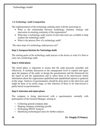 Technology Audit




1.2 Technology Audit Composition

The implementation of the technology auditing starts with the answering to;
   What is the relationship between technology, business strategy and
      innovation in ensuring continuity of the organization?
   What does a technology audit consist of and what tools are available to help
      conduct the technology audit?
   What is the process flow of a technology audit?

The main steps of a technology audit process are 4:

Step 1: Company Decision for Technology Audit

The starting point of the technology audit process is the desire or wish of a firm to
carry out a technology audit.

Step 2: Initial phase

The initial phase is important to ensure that the audit proceeds smoothly and
effectively. It includes discussion at the management level to explain and agree
upon the purpose of the audit, to design the questionnaire and the framework for
the report to suit the organization and to select those to be interviewed. Initial
information about the organization (published and unpublished reports) is gathered
at this stage. Analysis of questionnaires should be done prior to the interviews and
might be done at an earlier stage, so that selection of those to be interviewed is
partly based on questionnaires.

Step 3: Interview and report phase

The company is being interviewed with a questionnaire, normally with
participation of the General Manager, aiming at:

        Collecting general company data
        Shaping company technology profile
        Performing SWOT Analysis
        Identifying technological areas for further analysis.

10                                                               Dr. Magdy El Messiry
 