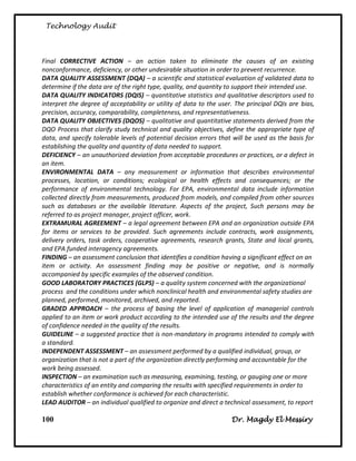 Technology Audit




Final CORRECTIVE ACTION – an action taken to eliminate the causes of an existing
nonconformance, deficiency, or other undesirable situation in order to prevent recurrence.
DATA QUALITY ASSESSMENT (DQA) – a scientific and statistical evaluation of validated data to
determine if the data are of the right type, quality, and quantity to support their intended use.
DATA QUALITY INDICATORS (DQIS) – quantitative statistics and qualitative descriptors used to
interpret the degree of acceptability or utility of data to the user. The principal DQIs are bias,
precision, accuracy, comparability, completeness, and representativeness.
DATA QUALITY OBJECTIVES (DQOS) – qualitative and quantitative statements derived from the
DQO Process that clarify study technical and quality objectives, define the appropriate type of
data, and specify tolerable levels of potential decision errors that will be used as the basis for
establishing the quality and quantity of data needed to support.
DEFICIENCY – an unauthorized deviation from acceptable procedures or practices, or a defect in
an item.
ENVIRONMENTAL DATA – any measurement or information that describes environmental
processes, location, or conditions; ecological or health effects and consequences; or the
performance of environmental technology. For EPA, environmental data include information
collected directly from measurements, produced from models, and compiled from other sources
such as databases or the available literature. Aspects of the project, Such persons may be
referred to as project manager, project officer, work.
EXTRAMURAL AGREEMENT – a legal agreement between EPA and an organization outside EPA
for items or services to be provided. Such agreements include contracts, work assignments,
delivery orders, task orders, cooperative agreements, research grants, State and local grants,
and EPA funded interagency agreements.
FINDING – an assessment conclusion that identifies a condition having a significant effect on an
item or activity. An assessment finding may be positive or negative, and is normally
accompanied by specific examples of the observed condition.
GOOD LABORATORY PRACTICES (GLPS) – a quality system concerned with the organizational
process and the conditions under which nonclinical health and environmental safety studies are
planned, performed, monitored, archived, and reported.
GRADED APPROACH – the process of basing the level of application of managerial controls
applied to an item or work product according to the intended use of the results and the degree
of confidence needed in the quality of the results.
GUIDELINE – a suggested practice that is non-mandatory in programs intended to comply with
a standard.
INDEPENDENT ASSESSMENT – an assessment performed by a qualified individual, group, or
organization that is not a part of the organization directly performing and accountable for the
work being assessed.
INSPECTION – an examination such as measuring, examining, testing, or gauging one or more
characteristics of an entity and comparing the results with specified requirements in order to
establish whether conformance is achieved for each characteristic.
LEAD AUDITOR – an individual qualified to organize and direct a technical assessment, to report

100                                                                 Dr. Magdy El Messiry
 