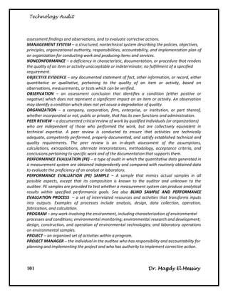 Technology Audit




assessment findings and observations, and to evaluate corrective actions.
MANAGEMENT SYSTEM – a structured, nontechnical system describing the policies, objectives,
principles, organizational authority, responsibilities, accountability, and implementation plan of
an organization for conducting work and producing items and services.
NONCONFORMANCE – a deficiency in characteristic, documentation, or procedure that renders
the quality of an item or activity unacceptable or indeterminate; no fulfillment of a specified
requirement.
OBJECTIVE EVIDENCE – any documented statement of fact, other information, or record, either
quantitative or qualitative, pertaining to the quality of an item or activity, based on
observations, measurements, or tests which can be verified.
OBSERVATION – an assessment conclusion that identifies a condition (either positive or
negative) which does not represent a significant impact on an item or activity. An observation
may identify a condition which does not yet cause a degradation of quality.
ORGANIZATION – a company, corporation, firm, enterprise, or institution, or part thereof,
whether incorporated or not, public or private, that has its own functions and administration.
PEER REVIEW – a documented critical review of work by qualified individuals (or organizations)
who are independent of those who performed the work, but are collectively equivalent in
technical expertise. A peer review is conducted to ensure that activities are technically
adequate, competently performed, properly documented, and satisfy established technical and
quality requirements. The peer review is an in-depth assessment of the assumptions,
calculations, extrapolations, alternate interpretations, methodology, acceptance criteria, and
conclusions pertaining to specific work and of the documentation that supports them.
PERFORMANCE EVALUATION (PE) – a type of audit in which the quantitative data generated in
a measurement system are obtained independently and compared with routinely obtained data
to evaluate the proficiency of an analyst or laboratory.
PERFORMANCE EVALUATION (PE) SAMPLE – A sample that mimics actual samples in all
possible aspects, except that its composition is known to the auditor and unknown to the
auditee. PE samples are provided to test whether a measurement system can produce analytical
results within specified performance goals. See also BLIND SAMPLE AND PERFORMANCE
EVALUATION PROCESS – a set of interrelated resources and activities that transforms inputs
into outputs. Examples of processes include analysis, design, data collection, operation,
fabrication, and calculation.
PROGRAM – any work involving the environment, including characterization of environmental
processes and conditions; environmental monitoring; environmental research and development;
design, construction, and operation of environmental technologies; and laboratory operations
on environmental samples.
PROJECT – an organized set of activities within a program.
PROJECT MANAGER – the individual in the auditee who has responsibility and accountability for
planning and implementing the project and who has authority to implement corrective action.



101                                                                 Dr. Magdy El Messiry
 