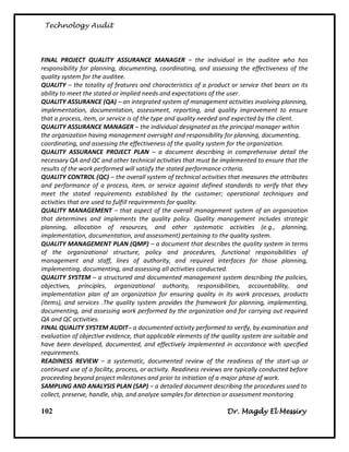 Technology Audit




FINAL PROJECT QUALITY ASSURANCE MANAGER – the individual in the auditee who has
responsibility for planning, documenting, coordinating, and assessing the effectiveness of the
quality system for the auditee.
QUALITY – the totality of features and characteristics of a product or service that bears on its
ability to meet the stated or implied needs and expectations of the user.
QUALITY ASSURANCE (QA) – an integrated system of management activities involving planning,
implementation, documentation, assessment, reporting, and quality improvement to ensure
that a process, item, or service is of the type and quality needed and expected by the client.
QUALITY ASSURANCE MANAGER – the individual designated as the principal manager within
the organization having management oversight and responsibility for planning, documenting,
coordinating, and assessing the effectiveness of the quality system for the organization.
QUALITY ASSURANCE PROJECT PLAN – a document describing in comprehensive detail the
necessary QA and QC and other technical activities that must be implemented to ensure that the
results of the work performed will satisfy the stated performance criteria.
QUALITY CONTROL (QC) – the overall system of technical activities that measures the attributes
and performance of a process, item, or service against defined standards to verify that they
meet the stated requirements established by the customer; operational techniques and
activities that are used to fulfill requirements for quality.
QUALITY MANAGEMENT – that aspect of the overall management system of an organization
that determines and implements the quality policy. Quality management includes strategic
planning, allocation of resources, and other systematic activities (e.g., planning,
implementation, documentation, and assessment) pertaining to the quality system.
QUALITY MANAGEMENT PLAN (QMP) – a document that describes the quality system in terms
of the organizational structure, policy and procedures, functional responsibilities of
management and staff, lines of authority, and required interfaces for those planning,
implementing, documenting, and assessing all activities conducted.
QUALITY SYSTEM – a structured and documented management system describing the policies,
objectives, principles, organizational authority, responsibilities, accountability, and
implementation plan of an organization for ensuring quality in its work processes, products
(items), and services .The quality system provides the framework for planning, implementing,
documenting, and assessing work performed by the organization and for carrying out required
QA and QC activities.
FINAL QUALITY SYSTEM AUDIT– a documented activity performed to verify, by examination and
evaluation of objective evidence, that applicable elements of the quality system are suitable and
have been developed, documented, and effectively implemented in accordance with specified
requirements.
READINESS REVIEW – a systematic, documented review of the readiness of the start-up or
continued use of a facility, process, or activity. Readiness reviews are typically conducted before
proceeding beyond project milestones and prior to initiation of a major phase of work.
SAMPLING AND ANALYSIS PLAN (SAP) – a detailed document describing the procedures used to
collect, preserve, handle, ship, and analyze samples for detection or assessment monitoring

102                                                                 Dr. Magdy El Messiry
 
