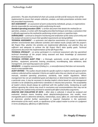 Technology Audit




parameters. The plan should detail all chain-of-custody and QA and QC measures that will be
implemented to ensure that sample collection, analysis, and data presentation activities meet
the prescribed requirements.
SELF-ASSESSMENT – an assessment of work conducted by individuals, groups, or organizations
directly responsible for overseeing and/or performing the work.
Standard operating procedure (SOP) – a written document that details the method for an
operation, analysis, or action with thoroughly prescribed techniques and steps; a procedure that
is officially approved as the method for performing certain routine or repetitive tasks.
SURVEILLANCE – continual or frequent monitoring and verification of the status of an entity and
the analysis of records to ensure that specified requirements are being fulfilled.
TECHNICAL ASSESSMENT – a systematic and objective examination of a project to determine
whether environmental data collection activities and related results comply with the project’s
QA Project Plan, whether the activities are implemented effectively, and whether they are
sufficient and adequate to achieve the QA Project Plan’s data quality goals. Technical
assessments document the implementation of the QA Project Plan.
TECHNICAL SPECIALIST – an active participant in a technical assessment who has specialized
technical knowledge of the project being assessed and basic knowledge of assessment
techniques and procedures.
TECHNICAL SYSTEMS AUDIT (TSA) – a thorough, systematic, on-site, qualitative audit of
facilities, equipment, personnel, training, procedures, recordkeeping, data validation, data
management, and reporting aspects of a system.
WEAKNESS – a negative assessment finding (i.e., a nonconformance) that does not necessarily
result in unacceptable data.
AUDIT CRITERIA – The auditor should clarify the specific explicit or implicit criteria against which
evidence collected will be evaluated. Criteria are explicit when they are clearly set out in policies,
manuals, standard operating procedures, standards, laws and/or regulations. Where
management has not yet established goals and objectives or determined the controls needed in
a particular area, it may be necessary to develop implicit criteria based on what management
considers to be satisfactory performance standards or industry best practices. The acceptability
of implicit criteria should always be confirmed with the audited entity. Conducting an audit
without agreeing the criteria may result in conclusions and recommendations that may not be
accepted by the audited entity and lead to wasted audit effort and fruitless arguments.
ANALYSIS AND EVALUATION OF DATA – After data is collected, it should be analyzed and
evaluated. Analysis means breaking down data/activities/processes into smaller, more
manageable parts to determine attributes, relationships, cause, effect, etc. and make inferences
or determine whether further examination is required. Evaluation is the systematic
determination of the merit, worth, or significance of the subject matter to arrive at a judgment
in terms of adequacy, efficiency or effectiveness.




103                                                                    Dr. Magdy El Messiry
 