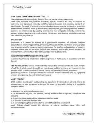 Technology Audit



ANALYSIS OF OTHER DATA AND PROCESSES –
The principles applied in analyzing financial data can also be utilized in examining
other data, activities and processes. Directives, policies, contracts etc. may be analyzed to
determine their significant elements, and these assessed against best practices, standards or
benchmarks. The work of committees/teams/working groups may be analyzed to determine
their mandate, functions, areas of responsibility, reporting lines, frequency of meetings and how
decisions are implemented. By breaking activities into their composite elements, auditors may
conduct analyses by observing trends, making comparisons and isolating unusual transactions
and conditions for follow-up.

EVALUATION
Evaluation is a means of arriving at a professional judgment. As auditors compare
circumstances observed against relevant criteria, they evaluate the significance of any variance
and determine whether corrective action is necessary. The analysis and evaluation of evidence
obtained should give rise to issues (positive and negative), which OIOS wishes to report to
management. Auditors should draw conclusions for each audit objective.

RECORDING INFORMATION DURING THE AUDIT
Auditors should record all elements of the assignment in Auto Audit, in accordance with the
format

THE AUTOAUDIT FILE should be restricted to matters that are relevant to the audit. The file
should be detailed enough to enable an experienced auditor, having no previous connection
with the audit, to understand the (i) nature, timing, and extent of the audit procedures
performed; (ii) results of the procedures and the audit evidence obtained; and (iii) significant
matters arising during the audit and the conclusions

AUDIT FINDINGS
OIOS auditors should report audit findings i.e. significant deviations from relevant criteria, to
management so that corrective action can be taken. A reportable finding is a significant
condition which:

a. Warrants the attention of management;
b. Is documented by facts, not opinions, and by evidence that is sufficient, competent and
relevant;
c. Is objectively developed without bias or preconceived ideas;
d. Is relevant to the issue involved; and
e. Is convincing enough to compel action to correct the defective condition14.
Audit findings should contain the elements of criteria, condition, cause effect and
recommendation.


104                                                                Dr. Magdy El Messiry
 