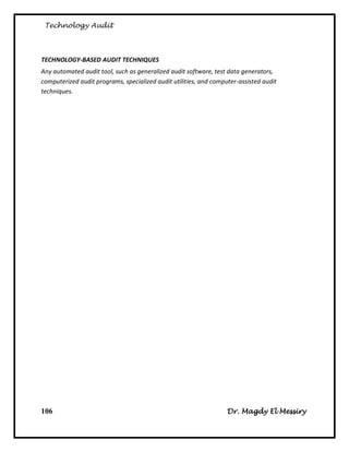 Technology Audit



TECHNOLOGY-BASED AUDIT TECHNIQUES
Any automated audit tool, such as generalized audit software, test data generators,
computerized audit programs, specialized audit utilities, and computer-assisted audit
techniques.




106                                                                Dr. Magdy El Messiry
 