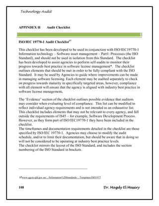 Technology Audit




I     AEDNI AA          Audit Checklist



ISO/IEC 19770-1 Audit Checklist17

This checklist has been developed to be used in conjunction with ISO/IEC19770-1
Information technology – Software asset management – Part1: Processes (the ISO
Standard), and should not be used in isolation from this Standard. The checklist
has been developed to assist agencies to perform self-audits to monitor their
progress towards best practice in software license management*. The checklist
outlines elements that should be met in order to be fully compliant with the ISO
Standard. It may be used by Agencies to guide where improvements can be made
in managing software licensing. Each element may be audited separately to check
on progress towards maturity in specifically targeted areas, however, compliance
with all element will ensure that the agency is aligned with industry best practice in
software license management.

The ‗Evidence‘ section of the checklist outlines possible evidence that auditors
may consider when evaluating level of compliance. This list can be modified to
reflect individual agency requirements and is not intended as an exhaustive list.
This checklist includes elements that may not be relevant to every agency, and fall
outside the requirements of IS45 – for example, Software Development Process.
However, as they form part of ISO/IEC19770-1 they have been included in the
checklist.
The timeframes and documentation requirements detailed in the checklist are those
specified by ISO/IEC 19770-1. Agencies may choose to modify the audit
schedule, and/or to limit their documentation, but should be aware that in doing so
will not be considered to be operating at industry best practice levels.
The checklist mirrors the layout of the ISO Standard, and includes the section
numbering of the ISO Standard in brackets.



________________________________________________


71www.qgcio.qld.gov.au/.../Information%20Standards/.../Templates/ISO1977


108                                                                        Dr. Magdy El Messiry
 