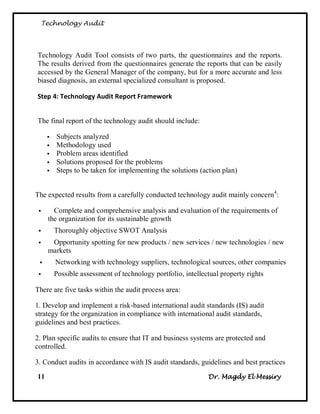 Technology Audit




Technology Audit Tool consists of two parts, the questionnaires and the reports.
The results derived from the questionnaires generate the reports that can be easily
accessed by the General Manager of the company, but for a more accurate and less
biased diagnosis, an external specialized consultant is proposed.

Step 4: Technology Audit Report Framework


The final report of the technology audit should include:

         Subjects analyzed
         Methodology used
         Problem areas identified
         Solutions proposed for the problems
         Steps to be taken for implementing the solutions (action plan)


The expected results from a carefully conducted technology audit mainly concern4:

       Complete and comprehensive analysis and evaluation of the requirements of
      the organization for its sustainable growth
         Thoroughly objective SWOT Analysis
      Opportunity spotting for new products / new services / new technologies / new
      markets
         Networking with technology suppliers, technological sources, other companies
         Possible assessment of technology portfolio, intellectual property rights

There are five tasks within the audit process area:

1. Develop and implement a risk-based international audit standards (IS) audit
strategy for the organization in compliance with international audit standards,
guidelines and best practices.

2. Plan specific audits to ensure that IT and business systems are protected and
controlled.

3. Conduct audits in accordance with IS audit standards, guidelines and best practices
11                                                             Dr. Magdy El Messiry
 