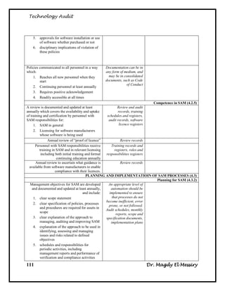 Technology Audit



    5.   approvals for software installation or use
         of software whether purchased or not
    6.   disciplinary implications of violation of
         these policies



Policies communicated to all personnel in a way       Documentation can be in
which:                                                any form of medium, and
    1. Reaches all new personnel when they              may be in consolidated
         start                                        documents, such as Code
                                                                   of Conduct
    2. Continuing personnel at least annually
    3. Requires positive acknowledgement
    4. Readily accessible at all times
                                                                                  Competence in SAM (4.2.5)
A review is documented and updated at least                   Review and audit
annually which covers the availability and uptake              records, training
of training and certification by personnel with        schedules and registers,
SAM responsibilities for:                               audit records, software
     1. SAM in general                                          licence registers
     2. Licensing for software manufacturers
          whose software is being used
                Annual review of ―proof of licence‖              Review records
       Personnel with SAM responsibilities receive       Training records and
          training in SAM and in relevant licensing         registers, roles and
           including both initial training and formal responsibilities registers
                      continuing education annually
       Annual review to ascertain what guidance is               Review records
  available from software manufacturers to enable
                     compliance with their licences.
                                            PLANNING AND IMPLEMENTATIOIN OF SAM PROCESSES (4.3)
                                                                                    Planning for SAM (4.3.2)
  Management objectives for SAM are developed           An appropriate level of
    and documented and updated at least annually,        automation should be
                                         and include:   implemented to ensure
     1. clear scope statement                             that processes do not
                                                      become inefficient, error
     2. clear specification of policies, processes
                                                        prone, or not followed.
          and procedures are required for assets in
                                                      Audit schedules, monthly
          scope
                                                             reports, scope and
     3. clear explanation of the approach to          specification documents,
          managing, auditing and improving SAM           implementation plans
     4. explanation of the approach to be used in
          identifying, assessing and managing
          issues and risks related to defined
          objectives
     5. schedules and responsibilities for
          periodic activities, including
          management reports and performance of
          verification and compliance activities

111                                                                              Dr. Magdy El Messiry
 