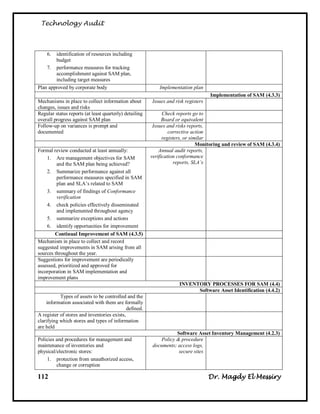 Technology Audit



    6.  identification of resources including
        budget
    7. performance measures for tracking
        accomplishment against SAM plan,
        including target measures
Plan approved by corporate body                             Implementation plan
                                                                                    Implementation of SAM (4.3.3)
Mechanisms in place to collect information about        Issues and risk registers
changes, issues and risks
Regular status reports (at least quarterly) detailing         Check reports go to
overall progress against SAM plan                             Board or equivalent
Follow-up on variances is prompt and                     Issues and risks reports,
documented                                                       corrective action
                                                              registers, or similar
                                                                               Monitoring and review of SAM (4.3.4)
Formal review conducted at least annually:                  Annual audit reports,
    1. Are management objectives for SAM                verification conformance
         and the SAM plan being achieved?                           reports, SLA’s
    2. Summarize performance against all
         performance measures specified in SAM
         plan and SLA‘s related to SAM
    3. summary of findings of Conformance
         verification
    4. check policies effectively disseminated
         and implemented throughout agency
    5. summarize exceptions and actions
    6. identify opportunities for improvement
        Continual Improvement of SAM (4.3.5)
Mechanism in place to collect and record
suggested improvements in SAM arising from all
sources throughout the year.
Suggestions for improvement are periodically
assessed, prioritized and approved for
incorporation in SAM implementation and
improvement plans
                                                                     INVENTORY PROCESSES FOR SAM (4.4)
                                                                           Software Asset Identification (4.4.2)
           Types of assets to be controlled and the
    information associated with them are formally
                                             defined.
A register of stores and inventories exists,
clarifying which stores and types of information
are held
                                                                   Software Asset Inventory Management (4.2.3)
Policies and procedures for management and                  Policy & procedure
maintenance of inventories and                           documents; access logs,
physical/electronic stores:                                         secure sites
    1. protection from unauthorized access,
         change or corruption

112                                                                                 Dr. Magdy El Messiry
 