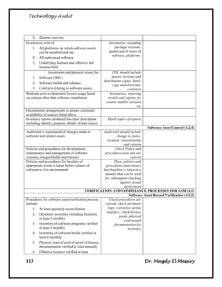Technology Audit



    2. disaster recovery
Inventories exist of:                                     Inventories, including
    1. All platforms on which software assets                 package versions,
         can be installed and run                         update/patch status of
                                                            software, platforms
    2. All authorized software
    3. Underlying licenses and effective full
         licenses held
                Inventories and physical stores for:         DSL should include
    1. Software (DSL)                                        master versions and
                                                       distribution copies, hard-
    2. Software builds and releases
                                                             copy and electronic
    3. Contracts relating to software assets                           contracts
Methods exist to determine license usage based             Inventories, metering
on criteria other than software installation              results and reports, pc
                                                         counts, number of users
                                                                              etc
Documented arrangements to ensure continued
availability of sources listed above
Inventory reports produced has clear description         Hard copies of reports
including identity, purpose, details of data source
                                                                                 Software Asset Control (4.2.4)
Audit trail is maintained of changes made to       Audit trail should include
software and related assets                                  change in status,
                                                      location, custodianship
                                                                  and version
Policies and procedures for development,                    Check Policy and
maintenance and management of software              procedures exist and are
versions, images/builds and releases                                   current
Policies and procedures for baseline of                    These policies and
appropriate assets is taken before release of        procedures must ensure
software to live environment                       that baseline is taken in a
                                                    manner that can be used
                                                    for subsequent checking
                                                                against actual
                                                                  deployment
                                          VERIFICATION AND COMPLIANCE PROCESSES FOR SAM (4.5)
                                                                      Software Asset Record Verification (4.5.2)
Procedures for software asset verification process      Check procedures are
include:                                            current; check inventory
     1. At least quarterly reconciliation              logs; corrective action
                                                     registers; check licence
     2. Hardware inventory including locations
                                                               pools, physical
         at least 6 monthly
                                                                  contractual
     3. Inventory of software programs verified            documentation for
         at least 6 monthly                                          accuracy
     4. Inventory of software builds verified at
         least 6 monthly
     5. Physical store of pool of proof of licence
         documentation verified at least annually
     6. Effective licenses verified at least

113                                                                                 Dr. Magdy El Messiry
 