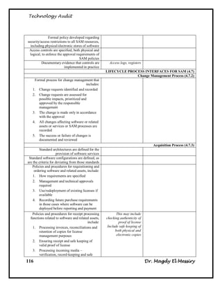 Technology Audit



               Formal policy developed regarding
security/access restrictions to all SAM resources,
  including physical/electronic stores of software
 Access controls are specified, both physical and
  logical, to enforce the approval requirements of
                                     SAM policies
          Documentary evidence that controls are         Access logs, registers
                           implemented in practice
                                                       LIFECYCLE PROCESS INTERFACES FOR SAM (4.7)
                                                                     Change Management Process (4.7.2)
    Formal process for change management that
                                        includes:
   1. Change requests identified and recorded
   2. Change requests are assessed for
       possible impacts, prioritized and
       approved by the responsible
       management
   3. The change is made only in accordance
       with the approval
   4. All changes affecting software or related
       assets or services or SAM processes are
       recorded
   5. The success or failure of changes is
       documented and reviewed
                                                                                     Acquisition Process (4.7.3)
         Standard architectures are defined for the
                     provision of software services
 Standard software configurations are defined, as
are the criteria for deviating from those standards
   Policies and procedures for requisitioning and
     ordering software and related assets, include:
    1. How requirements are specified
    2. Management and technical approvals
         required
    3. Use/redeployment of existing licenses if
         available
    4. Recording future purchase requirements
         in those cases where software can be
         deployed before reporting and payment
   Policies and procedures for receipt processing             This may include
  functions related to software and related assets,    checking authenticity of
                                            include:           proof of license
    1. Processing invoices, reconciliations and         Include safe keeping of
         retention of copies for license                     both physical and
         management purposes                                  electronic copies
    2. Ensuring receipt and safe keeping of
         valid proof of license
    3. Processing incoming media –
         verification, record-keeping and safe
116                                                                               Dr. Magdy El Messiry
 