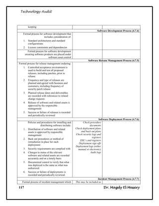 Technology Audit



         keeping
                                                                          Software Development Process (4.7.4)
   Formal process for software development that
                       includes consideration of:
   1. Standard architectures and standard
        configurations
   2. License constraints and dependencies
       Formal process for software development
     ensuring software products are placed under
                           software asset control
                                                                  Software Release Management Process (4.7.5)
Formal process for release management enduring:
   1. Controlled acceptance environment is
        used to build and test all proposed
        releases, including patches, prior to
        release
   2. Frequency and type of releases are
        planned and agreed with business and
        customers, including frequency of
        security patch release
   3. Planned release dates and deliverables
        are recorded with references to related
        change requests
   4. Release of software and related assets is
        approved by the responsible
        management
   5. Success or failure of releases is recorded
        and periodically reviewed
                                                                             Software Deployment Process (4.7.6)
         Policies and procedures for installing and          Check procedure
                      distributing software include:               documents
    1.   Distribution of software and related          Check deployment plans
         assets is approved by responsible                 and back out plans
         management                                    Check security logs and
                                                                      registers
    2.   Back out procedures or method of
                                                          DSL’s and registers
         remediation in place for each
                                                         Deployment sign offs
         deployment
                                                       Deployment logs (either
    3.   Security requirements are complied with         manual or electronic)
    4.   Changes to status of the relevant                          Audit logs
         software and related assets are recorded
         accurately and on a timely basis
    5.   Documented control to verify that what
         was deployed is the same as what was
         authorized.
    6.   Success or failure of deployments is
         recorded and periodically reviewed.
                                                                           Incident Management Process (4.7.7)
   Formal process of incident management which         This may be included as

117                                                                             Dr. Magdy El Messiry
 