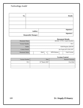 Technology Audit




              No.                                                                       Details




                                                                                    Signature:
                             Auditor:
                                                                                    Signature:
               Responsible Manager:

                                                                  Document Details
        Document Name                                          ISO/IEC 19770-1 Audit Checklist

         Version Number                                                                      V0.1

                    Author                                                 SLM Program, QGCIO

          Contact Details                                               Iris Taylor (07) 3238 3597

        Document Status                   Draft    x      DPW Release               Final Version


                                                                   Version Control
         Version Number                           Date                           Reason/Comments
                      V0.1              14th March 2007                                  First Draft




119                                                           Dr. Magdy El Messiry
 