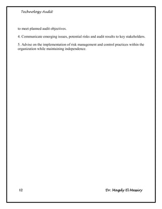 Technology Audit




to meet planned audit objectives.

4. Communicate emerging issues, potential risks and audit results to key stakeholders.

5. Advise on the implementation of risk management and control practices within the
organization while maintaining independence.




12                                                         Dr. Magdy El Messiry
 