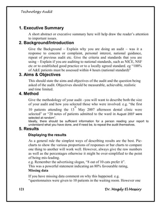 Technology Audit




1. Executive Summary
      A short abstract or executive summary here will help draw the reader‘s attention
      to important issues.
2. Background/Introduction
      Give the Background – Explain why you are doing an audit – was it a
      response to concern or complaint, personal interest, national guidance,
      repeat of previous audit etc. Give the criteria and standards that you are
      using – Explain if you are auditing to national standards, such as NICE, NSF
      etc or to established good practice or to a locally agreed standard. eg ―100%
      of A&E patients must be assessed within 4 hours (national standard)‖
3. Aims & Objectives
      This should state the aims and objectives of the audit and the question being
      asked of the audit. Objectives should be measurable, achievable, realistic
      and time limited.
4. Method
      Give the methodology of your audit –you will want to describe both the size
      of your audit and how you selected those who were involved. e.g. ―the first
                                     th
      10 patients attending the 13 May 2007 afternoon dental clinic were
      selected‖ or ―20 notes of patients admitted to the ward in August 2007 were
      selected at random”.
      Ideally, there should be sufficient information for a person reading your report to
      understand what you have done, and if need be, to repeat the audit themselves.
5. Results
      Displaying the results
      As a general rule the simplest ways of describing results are the best. Pie-
      charts to show the various proportions of responses or bar charts to compare
      one thing to another will work well. However, always give the raw numbers
      as well as the percentages otherwise it might be over-simplified to the point
      of being mis-leading.
      e.g. Remember the advertising slogan, ―8 out of 10 cats prefer it‖.
      This was a powerful statement indicating an 80% favourable rating,
      Missing data
      If you have missing data comment on why this happened. e.g.
      ―questionnaires were given to 10 patients in the waiting room. However one

121                                                       Dr. Magdy El Messiry
 