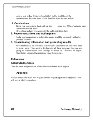 Technology Audit




      patient said he had felt unwell and didn‘t feel he could finish the
      questionnaire. Sections 9 and 10 are therefore blank for this patient‖

6. Conclusions
      Keep you conclusions short and too the          point e.g. 95% of patients were
      assessed within 48 hours
      If you have had any problems with the audit, note them here.
7. Recommendations and Action plans
      Make your suggestions as to how the service could be improved – either by
      yourself or others
8. Disseminating information and presenting results
      Give feedback to all concerned stakeholders. Ensure that all those that need
      to know, know. Give positive feedback to all those involved. How are you
      going to communicate your findings to others i.e. Circulate the report,
      Newsletter, Intranet, Presentations, Open forums etc…


References
Acknowledgements
Give the name and profession of those involved in the Audit project


      Appendix
Always attach your audit tool or questionnaire to your report as an appendix – this
will save a lot of explanation.




122                                                        Dr. Magdy El Messiry
 