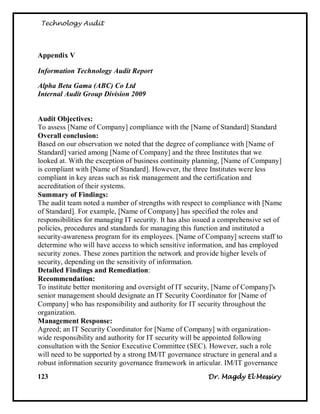 Technology Audit




Appendix V

Information Technology Audit Report

Alpha Beta Gama (ABC) Co Ltd
Internal Audit Group Division 2009


Audit Objectives:
To assess [Name of Company] compliance with the [Name of Standard] Standard
Overall conclusion:
Based on our observation we noted that the degree of compliance with [Name of
Standard] varied among [Name of Company] and the three Institutes that we
looked at. With the exception of business continuity planning, [Name of Company]
is compliant with [Name of Standard]. However, the three Institutes were less
compliant in key areas such as risk management and the certification and
accreditation of their systems.
Summary of Findings:
The audit team noted a number of strengths with respect to compliance with [Name
of Standard]. For example, [Name of Company] has specified the roles and
responsibilities for managing IT security. It has also issued a comprehensive set of
policies, procedures and standards for managing this function and instituted a
security-awareness program for its employees. [Name of Company] screens staff to
determine who will have access to which sensitive information, and has employed
security zones. These zones partition the network and provide higher levels of
security, depending on the sensitivity of information.
Detailed Findings and Remediation:
Recommendation:
To institute better monitoring and oversight of IT security, [Name of Company]'s
senior management should designate an IT Security Coordinator for [Name of
Company] who has responsibility and authority for IT security throughout the
organization.
Management Response:
Agreed; an IT Security Coordinator for [Name of Company] with organization-
wide responsibility and authority for IT security will be appointed following
consultation with the Senior Executive Committee (SEC). However, such a role
will need to be supported by a strong IM/IT governance structure in general and a
robust information security governance framework in articular. IM/IT governance
123                                                       Dr. Magdy El Messiry
 