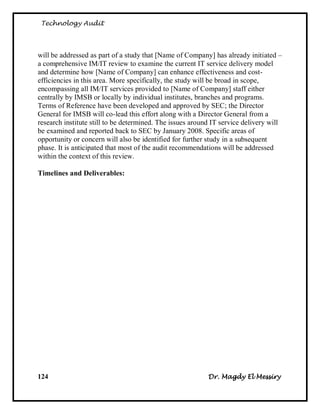 Technology Audit




will be addressed as part of a study that [Name of Company] has already initiated –
a comprehensive IM/IT review to examine the current IT service delivery model
and determine how [Name of Company] can enhance effectiveness and cost-
efficiencies in this area. More specifically, the study will be broad in scope,
encompassing all IM/IT services provided to [Name of Company] staff either
centrally by IMSB or locally by individual institutes, branches and programs.
Terms of Reference have been developed and approved by SEC; the Director
General for IMSB will co-lead this effort along with a Director General from a
research institute still to be determined. The issues around IT service delivery will
be examined and reported back to SEC by January 2008. Specific areas of
opportunity or concern will also be identified for further study in a subsequent
phase. It is anticipated that most of the audit recommendations will be addressed
within the context of this review.

Timelines and Deliverables:




124                                                        Dr. Magdy El Messiry
 