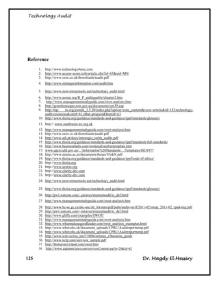 Technology Audit




Reference
      1.    http://www.technology4sme.com
      2.    http://www.access-ecom.info/article.cfm?id=63&xid=MN
      3.    http://www.oxin.co.uk/downloads/taudit.pdf
      4.    http://www.strategicinformation.com/audit.htm

      5.    http://www.newventuretools.net/technology_audit.html
      6.  http://www.asosai.org/R_P_auditquality/chapter2.htm
      7.   http://www.managementstudyguide.com/swot-analysis.htm
      8.  http://greenhousegas.nsw.gov.au/documents/syn39.asp
      9.  http://tep-   m.org/joomla_1.5.20/index.php?option=com_content&view=article&id=182:technology-
          audit-resources&catid=41:other-projects&Itemid=63
      10. http://www.theiia.org/guidance/standards-and-guidance/ippf/standards/glossary/
      11. http:// www.southwest-irc.org.uk
      12.   http://www.managementstudyguide.com/swot-analysis.htm
      13.   http://www.oxin.co.uk/downloads/taudit.pdf
      14.   http://www.adi.pt/docs/innoregio_techn_audits.pdf
      15.   http://www.theiia.org/guidance/standards-and-guidance/ippf/standards/full-standards/
      16.   http://www.businessballs.com/swotanalysisfreetemplate.htm
      17.   www.qgcio.qld.gov.au/.../Information%20Standards/.../Templates/ISO1977
      18.   http://www.nmmu.ac.za/documents/theses/VlokN.pdf
      19.   http://www.theiia.org/guidance/standards-and-guidance/ippf/code-of-ethics/
      20.   http://www.theiia.org
      21.   http://www.urenio.org
      22.   http://www.clarity-dev.com
      23.   http://www.clarity-dev.com
      24. http://www.newventuretools.net/technology_audit.html

      25. http://www.theiia.org/guidance/standards-and-guidance/ippf/standards/glossary/
      26. http://pw1.netcom.com/~jstorres/internalaudit/ic_def.html
      27. http://www.managementstudyguide.com/swot-analysis.htm
      28. http://www.hc-sc.gc.ca/ahc-asc/alt_formats/pdf/pubs/audit-verif/2011-02/mrap_2011-02_rpad-eng.pdf
      29. http://pw1.netcom.com/~jstorres/internalaudit/ic_def.html
      30. http://www.gliffy.com/examples/SWOT/
      31. http://www.managementstudyguide.com/swot-analysis.htm
      32. http://www.whatmakesagoodleader.com/swot_analysis_examples.html
      33. http://www.whnt.nhs.uk/document_uploads/CPRU/Auditreporttemp.pdf
      34. http://www.whnt.nhs.uk/document_uploads/CPRU/Auditreporttemp.pdf
      35. http://www.icsti.su/rus_ten3/1000ventures_e/business_guide
      36. http://www.nctp.com/survivor_sample.pdf
      37. http://biotsavart.tripod.com/swot.htm
      38. http://www.aajassociates.com/servicesContent.asp?p=29&id=42


125                                                                           Dr. Magdy El Messiry
 
