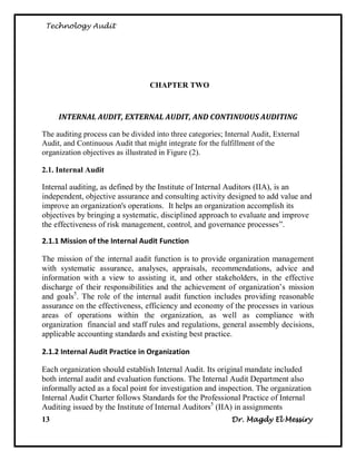 Technology Audit




                                  CHAPTER TWO



     INTERNAL AUDIT, EXTERNAL AUDIT, AND CONTINUOUS AUDITING

The auditing process can be divided into three categories; Internal Audit, External
Audit, and Continuous Audit that might integrate for the fulfillment of the
organization objectives as illustrated in Figure (2).

2.1. Internal Audit

Internal auditing, as defined by the Institute of Internal Auditors (IIA), is an
independent, objective assurance and consulting activity designed to add value and
improve an organization's operations. It helps an organization accomplish its
objectives by bringing a systematic, disciplined approach to evaluate and improve
the effectiveness of risk management, control, and governance processes‖.

2.1.1 Mission of the Internal Audit Function

The mission of the internal audit function is to provide organization management
with systematic assurance, analyses, appraisals, recommendations, advice and
information with a view to assisting it, and other stakeholders, in the effective
discharge of their responsibilities and the achievement of organization‘s mission
and goals5. The role of the internal audit function includes providing reasonable
assurance on the effectiveness, efficiency and economy of the processes in various
areas of operations within the organization, as well as compliance with
organization financial and staff rules and regulations, general assembly decisions,
applicable accounting standards and existing best practice.

2.1.2 Internal Audit Practice in Organization

Each organization should establish Internal Audit. Its original mandate included
both internal audit and evaluation functions. The Internal Audit Department also
informally acted as a focal point for investigation and inspection. The organization
Internal Audit Charter follows Standards for the Professional Practice of Internal
Auditing issued by the Institute of Internal Auditors5 (IIA) in assignments
13                                                           Dr. Magdy El Messiry
 