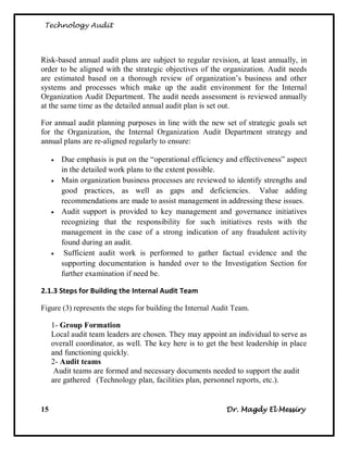 Technology Audit




Risk-based annual audit plans are subject to regular revision, at least annually, in
order to be aligned with the strategic objectives of the organization. Audit needs
are estimated based on a thorough review of organization‘s business and other
systems and processes which make up the audit environment for the Internal
Organization Audit Department. The audit needs assessment is reviewed annually
at the same time as the detailed annual audit plan is set out.

For annual audit planning purposes in line with the new set of strategic goals set
for the Organization, the Internal Organization Audit Department strategy and
annual plans are re-aligned regularly to ensure:

        Due emphasis is put on the ―operational efficiency and effectiveness‖ aspect
         in the detailed work plans to the extent possible.
        Main organization business processes are reviewed to identify strengths and
         good practices, as well as gaps and deficiencies. Value adding
         recommendations are made to assist management in addressing these issues.
        Audit support is provided to key management and governance initiatives
         recognizing that the responsibility for such initiatives rests with the
         management in the case of a strong indication of any fraudulent activity
         found during an audit.
         Sufficient audit work is performed to gather factual evidence and the
         supporting documentation is handed over to the Investigation Section for
         further examination if need be.

2.1.3 Steps for Building the Internal Audit Team

Figure (3) represents the steps for building the Internal Audit Team.

     1- Group Formation
     Local audit team leaders are chosen. They may appoint an individual to serve as
     overall coordinator, as well. The key here is to get the best leadership in place
     and functioning quickly.
     2- Audit teams
      Audit teams are formed and necessary documents needed to support the audit
     are gathered (Technology plan, facilities plan, personnel reports, etc.).


15                                                           Dr. Magdy El Messiry
 