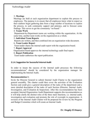 Technology Audit




     3- Meetings
     Meetings are held at each organization department to explain this process to
     employees. The purpose is to ensure that all employees know what to expect as
     their auditors begin gathering data from a large number of locations to explain
     the process, to seek community support and patience, and to forecast some
     findings. This serves to get the community ―on board.‖
     4- Teams Work
      Department-by-Department teams are working within the organization. At the
     same time, another team works on the organization as a whole.
     5- Individual Team Reports
      Reports are written, and then combined into an organization wide document.
     6- Team Leader Report
      Team leader shares the internal audit report with the organization board.
     7- Report Approval
     Organization board approves the internal technology audit final report.
     8- Report Publication
      Team leader authorizes the report publication.


2.1.4. Suggestion for Successful Internal Audit

In order to insure the success of the internal audit processes the following
recommendations6 should be considered by the organization manager for
implementing the Internal Audit;

Recommendation 1:
Invite the Director General to submit Internal Audit Charter to the organization
general assembly. The charter could then cover the activities of the Evaluation
Section and could give a general description of the tasks of the department and a
more detailed description of the tasks of each Section (Director, Internal Audit,
Investigation, and Evaluation & Inspection). After this recommendation has been
accepted, Internal Organization Audit Department supports this recommendation as
it will help clarify the distinct roles of the three main functions, i.e. internal audit,
investigation and evaluation and promote the role of oversight in organization. A
revision of the Internal Audit Charter will be proposed for review by the Program
and Budget Committee which will create an Internal Audit.


16                                                           Dr. Magdy El Messiry
 