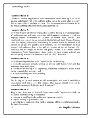 Technology Audit




Recommendation 2:
Director of Internal Organization Audit Department should draw up a list of the
training undertaken by all of his staff and update such a file as and when necessary.
This recommendation has been accepted. The recommendation will assist further
the tracking of the professional training being carried out.

Recommendation 3:
Invite the Director of Internal Organization Audit to develop a program (concept)
of quality assurance and improvement that includes documentation on periodic and
ongoing internal assessments of all areas of internal audit activity. Once
established, this concept should be included in the Internal Audit Manual. It seems
clear that ongoing assessments would only be suitable when the Internal Audit
Section has at least two qualified staff members. This recommendation has been
accepted. All audits are done in line with the Institute of Internal Auditors (IIA)
Standards and are subject to review and quality control. It is already Internal
Organization Audit Department‗s stated policy to have regular external and
internal quality assurance in accordance with the (IIA) 7 Standards.

Recommendation 4:
Invite Internal Organization Audit Department for the following:
a. to decide, during its annual planning, on precise audit themes which are then
mentioned in the final reports,
b. to continue to draw up a list of planned, completed and reported audits, which
should be updated as necessary, and
c. to implement long-term audit planning.

Recommendation 5:
The drafting of the audit manual should be completed and made it available to
organization staff and/or over the intranet. This manual should cover all the
essential elements specified in the Audit Standards**.

Recommendation 6:
Suggest that, from now on, Internal Organization Audit Department includes an
evaluation of the following in its reports:
a. exposure to significant risks and the corresponding controls,
b. subjects relating to governance, and
c. any other issue in response to a need or a request of the general management or
the Audit Committee.
17                                                         Dr. Magdy El Messiry
 