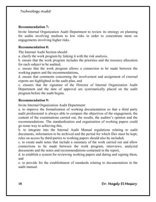 Technology Audit




Recommendation 7:
Invite Internal Organization Audit Department to review its strategy on planning
for audits involving medium to low risks in order to concentrate more on
engagements involving higher risks.

Recommendation 8:
The Internal Audit Section should:
a. clarify the work program by linking it with the risk analysis,
b. ensure that the work program includes the priorities and the resource allocation
for each subject to be audited,
c. ensure that the work program allows a connection to be made between the
working papers and the recommendations,
d. ensure that comments concerning the involvement and assignment of external
experts are highlighted in the audit plan, and
e. ensures that the signature of the Director of Internal Organization Audit
Department and the date of approval are systematically placed on the audit
program before the audit begins.

Recommendation 9:
Invite Internal Organization Audit Department:
a. to improve the formalization of working documentation so that a third party
audit professional is always able to compare the objectives of the engagement, the
content of the examinations carried out, the results, the auditor‘s opinion and the
recommendations. The standardization and organization of working papers could
go some way to achieving this,
b. to integrate into the Internal Audit Manual regulations relating to audit
documents, information to be archived and the period for which files must be kept;
rules on access by third parties to working papers should also be included,
c. to create audit notes that include a summary of the work carried out and allow
connections to be made between the work program, interviews, analyzed
documents and the notes and recommendations contained in the report,
d. to establish a system for reviewing working papers and dating and signing them,
and
e. to provide for the establishment of standards relating to documentation in the
audit manual.



18                                                       Dr. Magdy El Messiry
 