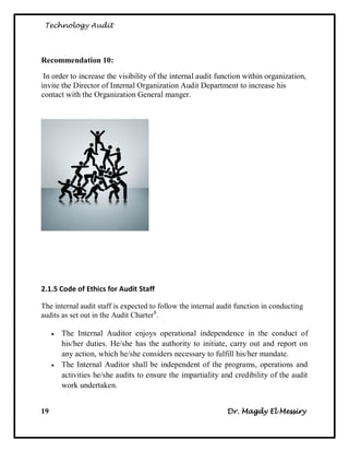 Technology Audit




Recommendation 10:

 In order to increase the visibility of the internal audit function within organization,
invite the Director of Internal Organization Audit Department to increase his
contact with the Organization General manger.




2.1.5 Code of Ethics for Audit Staff

The internal audit staff is expected to follow the internal audit function in conducting
audits as set out in the Audit Charter8.

        The Internal Auditor enjoys operational independence in the conduct of
         his/her duties. He/she has the authority to initiate, carry out and report on
         any action, which he/she considers necessary to fulfill his/her mandate.
        The Internal Auditor shall be independent of the programs, operations and
         activities he/she audits to ensure the impartiality and credibility of the audit
         work undertaken.


19                                                            Dr. Magdy El Messiry
 