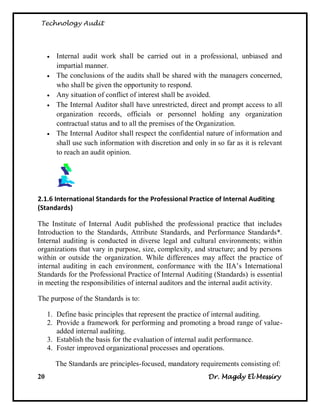 Technology Audit




        Internal audit work shall be carried out in a professional, unbiased and
         impartial manner.
        The conclusions of the audits shall be shared with the managers concerned,
         who shall be given the opportunity to respond.
        Any situation of conflict of interest shall be avoided.
        The Internal Auditor shall have unrestricted, direct and prompt access to all
         organization records, officials or personnel holding any organization
         contractual status and to all the premises of the Organization.
        The Internal Auditor shall respect the confidential nature of information and
         shall use such information with discretion and only in so far as it is relevant
         to reach an audit opinion.




2.1.6 International Standards for the Professional Practice of Internal Auditing
(Standards)

The Institute of Internal Audit published the professional practice that includes
Introduction to the Standards, Attribute Standards, and Performance Standards*.
Internal auditing is conducted in diverse legal and cultural environments; within
organizations that vary in purpose, size, complexity, and structure; and by persons
within or outside the organization. While differences may affect the practice of
internal auditing in each environment, conformance with the IIA‘s International
Standards for the Professional Practice of Internal Auditing (Standards) is essential
in meeting the responsibilities of internal auditors and the internal audit activity.

The purpose of the Standards is to:

     1. Define basic principles that represent the practice of internal auditing.
     2. Provide a framework for performing and promoting a broad range of value-
        added internal auditing.
     3. Establish the basis for the evaluation of internal audit performance.
     4. Foster improved organizational processes and operations.

         The Standards are principles-focused, mandatory requirements consisting of:
20                                                            Dr. Magdy El Messiry
 