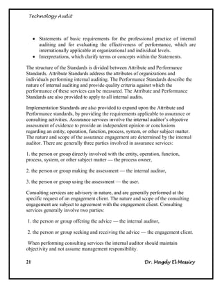 Technology Audit




      Statements of basic requirements for the professional practice of internal
       auditing and for evaluating the effectiveness of performance, which are
       internationally applicable at organizational and individual levels.
      Interpretations, which clarify terms or concepts within the Statements.

The structure of the Standards is divided between Attribute and Performance
Standards. Attribute Standards address the attributes of organizations and
individuals performing internal auditing. The Performance Standards describe the
nature of internal auditing and provide quality criteria against which the
performance of these services can be measured. The Attribute and Performance
Standards are also provided to apply to all internal audits.

Implementation Standards are also provided to expand upon the Attribute and
Performance standards, by providing the requirements applicable to assurance or
consulting activities. Assurance services involve the internal auditor‘s objective
assessment of evidence to provide an independent opinion or conclusions
regarding an entity, operation, function, process, system, or other subject matter.
The nature and scope of the assurance engagement are determined by the internal
auditor. There are generally three parties involved in assurance services:

1. the person or group directly involved with the entity, operation, function,
process, system, or other subject matter — the process owner,

2. the person or group making the assessment — the internal auditor,

3. the person or group using the assessment — the user.

Consulting services are advisory in nature, and are generally performed at the
specific request of an engagement client. The nature and scope of the consulting
engagement are subject to agreement with the engagement client. Consulting
services generally involve two parties:

1. the person or group offering the advice — the internal auditor,

2. the person or group seeking and receiving the advice — the engagement client.

 When performing consulting services the internal auditor should maintain
objectivity and not assume management responsibility.

21                                                          Dr. Magdy El Messiry
 
