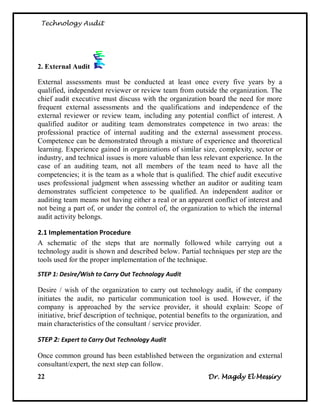 Technology Audit




2. External Audit

External assessments must be conducted at least once every five years by a
qualified, independent reviewer or review team from outside the organization. The
chief audit executive must discuss with the organization board the need for more
frequent external assessments and the qualifications and independence of the
external reviewer or review team, including any potential conflict of interest. A
qualified auditor or auditing team demonstrates competence in two areas: the
professional practice of internal auditing and the external assessment process.
Competence can be demonstrated through a mixture of experience and theoretical
learning. Experience gained in organizations of similar size, complexity, sector or
industry, and technical issues is more valuable than less relevant experience. In the
case of an auditing team, not all members of the team need to have all the
competencies; it is the team as a whole that is qualified. The chief audit executive
uses professional judgment when assessing whether an auditor or auditing team
demonstrates sufficient competence to be qualified. An independent auditor or
auditing team means not having either a real or an apparent conflict of interest and
not being a part of, or under the control of, the organization to which the internal
audit activity belongs.

2.1 Implementation Procedure
A schematic of the steps that are normally followed while carrying out a
technology audit is shown and described below. Partial techniques per step are the
tools used for the proper implementation of the technique.
STEP 1: Desire/Wish to Carry Out Technology Audit

Desire / wish of the organization to carry out technology audit, if the company
initiates the audit, no particular communication tool is used. However, if the
company is approached by the service provider, it should explain: Scope of
initiative, brief description of technique, potential benefits to the organization, and
main characteristics of the consultant / service provider.

STEP 2: Expert to Carry Out Technology Audit

Once common ground has been established between the organization and external
consultant/expert, the next step can follow.
22                                                          Dr. Magdy El Messiry
 